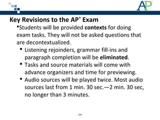 Students will be provided contexts for doing
exam tasks. They will not be asked questions that
are decontextualized.
 Listening rejoinders, grammar fill-ins and
paragraph completion will be eliminated.
 Tasks and source materials will come with
advance organizers and time for previewing.
 Audio sources will be played twice. Most audio
sources last from 1 min. 30 sec.—2 min. 30 sec,
no longer than 3 minutes.
Key Revisions to the AP®
Exam
‹20›
 