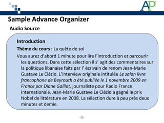 Introduction
Thème du cours : La quête de soi
Vous aurez d’abord 1 minute pour lire l’introduction et parcourir
les questions. Dans cette sélection il s’ agit des commentaires sur
la politique libanaise faits par l’ écrivain de renom Jean-Marie
Gustave Le Clézio. L’interview originale intitulée Le salon livre
francophone de Beyrouth a été publiée le 1 novembre 2009 en
France par Diane Galliot, journaliste pour Radio France
Internationale. Jean-Marie Gustave Le Clézio a gagné le prix
Nobel de littérature en 2008. La sélection dure à peu près deux
minutes et demie.
Sample Advance Organizer
Audio Source
‹22›
 