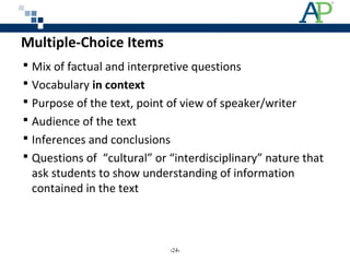 Multiple-Choice Items
 Mix of factual and interpretive questions
 Vocabulary in context
 Purpose of the text, point of view of speaker/writer
 Audience of the text
 Inferences and conclusions
 Questions of “cultural” or “interdisciplinary” nature that
ask students to show understanding of information
contained in the text
‹24›
 