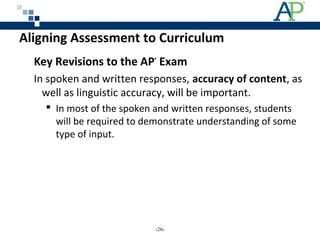 Aligning Assessment to Curriculum
Key Revisions to the AP®
Exam
In spoken and written responses, accuracy of content, as
well as linguistic accuracy, will be important.
 In most of the spoken and written responses, students
will be required to demonstrate understanding of some
type of input.
‹26›
 
