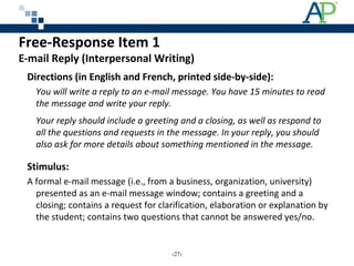 Free-Response Item 1
E-mail Reply (Interpersonal Writing)
Directions (in English and French, printed side-by-side):
You will write a reply to an e-mail message. You have 15 minutes to read
the message and write your reply.
Your reply should include a greeting and a closing, as well as respond to
all the questions and requests in the message. In your reply, you should
also ask for more details about something mentioned in the message.
Stimulus:
A formal e-mail message (i.e., from a business, organization, university)
presented as an e-mail message window; contains a greeting and a
closing; contains a request for clarification, elaboration or explanation by
the student; contains two questions that cannot be answered yes/no.
‹27›
 