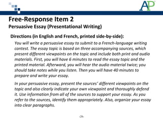 Free-Response Item 2
Persuasive Essay (Presentational Writing)
Directions (in English and French, printed side-by-side):
You will write a persuasive essay to submit to a French-language writing
contest. The essay topic is based on three accompanying sources, which
present different viewpoints on the topic and include both print and audio
materials. First, you will have 6 minutes to read the essay topic and the
printed material. Afterward, you will hear the audio material twice; you
should take notes while you listen. Then you will have 40 minutes to
prepare and write your essay.
In your persuasive essay, present the sources’ different viewpoints on the
topic and also clearly indicate your own viewpoint and thoroughly defend
it. Use information from all of the sources to support your essay. As you
refer to the sources, identify them appropriately. Also, organize your essay
into clear paragraphs.
‹28›
 