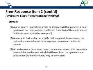 Free-Response Item 2 (cont’d)
Persuasive Essay (Presentational Writing)
Stimuli:
(1) A print source (journalistic article or literary text) that presents a clear
opinion on the topic; opinion is different from that of the audio source
(authentic source, may be excerpted)
(2) A map with text, a chart or a table that presents information on the
topic—this source doesn’t have to present an opinion (authentic
source)
(3) An audio source (interview, report, or announcement) that presents a
clear opinion on the topic which is different from the opinion in the
print source (authentic source, may be excerpted)
‹29›
 