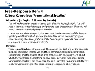 Free-Response Item 4
Cultural Comparison (Presentational Speaking)
Directions (in English followed by French):
You will make an oral presentation to your class on a specific topic. You will
have 4 minutes to read the topic and prepare your presentation. Then you will
have 2 minutes to record your presentation.
In your presentation, compare your own community to an area of the French-
speaking world with which you are familiar. You should demonstrate your
understanding of cultural features of the French-speaking world. You should
also organize your presentation clearly.
Stimulus:
There is no stimulus, only a prompt. The goals of this task are for the students
to speak first about themselves and their communities (using description or
explanation) and then speak of an area of the French-speaking world about
which they’ve learned something or have some personal experience (using
comparison). Students are encouraged to cite examples from materials they’ve
read, viewed and listened to; personal experiences; and observations.
‹31›
 