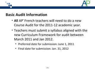 Basic Audit Information
• All AP®
French teachers will need to do a new
Course Audit for the 2011-12 academic year.
• Teachers must submit a syllabus aligned with the
new Curriculum Framework for audit between
March 2011 and Jan 2012.
• Preferred date for submission: June 1, 2011
• Final date for submission: Jan. 31, 2012
‹33›
 