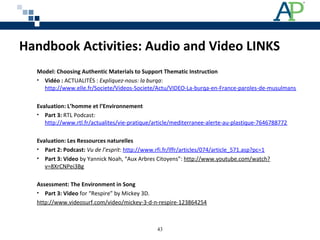 Handbook Activities: Audio and Video LINKS
Model: Choosing Authentic Materials to Support Thematic Instruction
• Vidéo : ACTUALITÉS : Expliquez-nous: la burqa: 
http://www.elle.fr/Societe/Videos-Societe/Actu/VIDEO-La-burqa-en-France-paroles-de-musulmans
Evaluation: L’homme et l’Environnement
• Part 3: RTL Podcast: 
http://www.rtl.fr/actualites/vie-pratique/article/mediterranee-alerte-au-plastique-7646788772
Evaluation: Les Ressources naturelles
• Part 2: Podcast: Vu de l’esprit: http://www.rfi.fr/lffr/articles/074/article_571.asp?pc=1 
• Part 3: Video by Yannick Noah, “Aux Arbres Citoyens”: http://www.youtube.com/watch?
v=8XrCNPei3Bg 
Assessment: The Environment in Song
• Part 3: Video for “Respire” by Mickey 3D.
http://www.videosurf.com/video/mickey-3-d-n-respire-123864254
43
 
