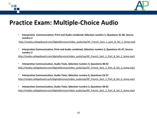 Practice Exam: Multiple-Choice Audio
• Interpretive Communication, Print and Audio combined, Sélection numéro 1, Questions 31-40, Source
numéro 2
 http://media.collegeboard.com/digitalServices/video_audio/ap/AP_French_Sect_1_part_B_Sel_1_temp.mp3
• Interpretive Communication, Print and Audio combined, Sélection numéro 2, Questions 41-47, Source
numéro 2
http://media.collegeboard.com/digitalServices/video_audio/ap/AP_French_Sect_1_Part_B_Sel_2_temp.mp3
• Interpretive Communication, Audio Texts, Sélection numéro 3, Questions 48-52
http://media.collegeboard.com/digitalServices/video_audio/ap/AP_French_Sect_1_Part_B_Sel_3_temp.mp3
• Interpretive Communication, Audio Texts, Sélection numéro 4, Questions 53-57
http://media.collegeboard.com/digitalServices/video_audio/ap/AP_French_Sect_1_Part_B_Sel_4_temp.mp3
• Interpretive Communication, Audio Texts, Sélection numéro 5, Questions 58-65
http://media.collegeboard.com/digitalServices/video_audio/ap/AP_French_Sect_1_Part_B_Sel_5_temp.mp3
44
 