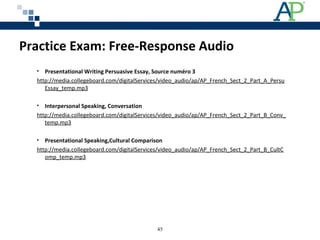 Practice Exam: Free-Response Audio
• Presentational Writing Persuasive Essay, Source numéro 3
http://media.collegeboard.com/digitalServices/video_audio/ap/AP_French_Sect_2_Part_A_Persu
Essay_temp.mp3
• Interpersonal Speaking, Conversation
http://media.collegeboard.com/digitalServices/video_audio/ap/AP_French_Sect_2_Part_B_Conv_
temp.mp3
• Presentational Speaking,Cultural Comparison
http://media.collegeboard.com/digitalServices/video_audio/ap/AP_French_Sect_2_Part_B_CultC
omp_temp.mp3
45
 