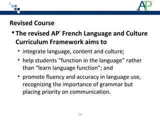 Revised Course
 The revised AP®
French Language and Culture
Curriculum Framework aims to
• integrate language, content and culture;
• help students “function in the language” rather
than “learn language function”; and
• promote fluency and accuracy in language use,
recognizing the importance of grammar but
placing priority on communication.
‹7›
 