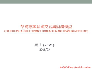 架構專案融資交易與財務模型
(STRUCTURINGAPROJECTFINANCETRANSACTIONANDFINANCIALMODELLING)
武 仁 (Jen Wu)
2019/05
Jen Wu’s Proprietary Information
 