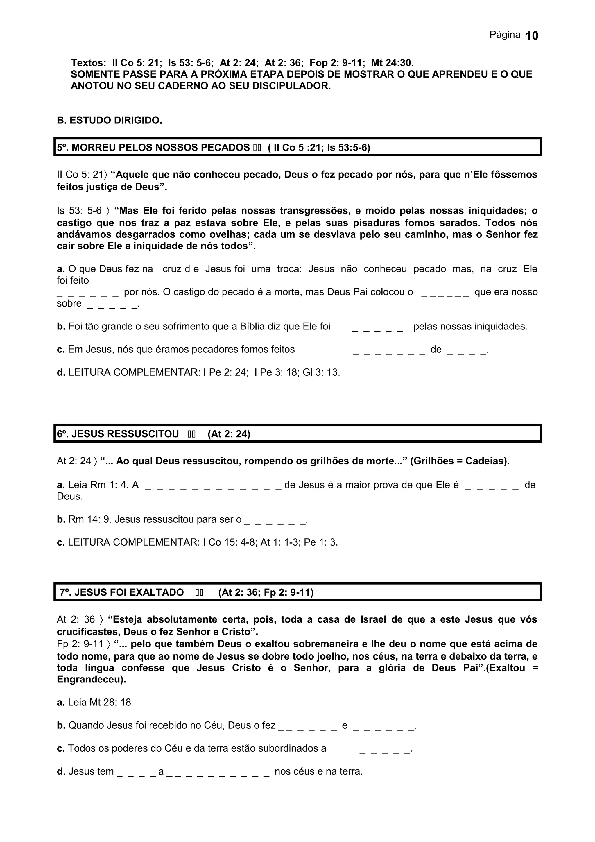 Página   10

   Textos: II Co 5: 21; Is 53: 5-6; At 2: 24; At 2: 36; Fop 2: 9-11; Mt 24:30.
   SOMENTE PASSE PARA A PRÓXIMA ETAPA DEPOIS DE MOSTRAR O QUE APRENDEU E O QUE
   ANOTOU NO SEU CADERNO AO SEU DISCIPULADOR.


B. ESTUDO DIRIGIDO.

5º. MORREU PELOS NOSSOS PECADOS  ( II Co 5 :21; Is 53:5-6)

II Co 5: 21〉 “Aquele que não conheceu pecado, Deus o fez pecado por nós, para que n’Ele fôssemos
feitos justiça de Deus”.

Is 53: 5-6 〉 “Mas Ele foi ferido pelas nossas transgressões, e moído pelas nossas iniquidades; o
castigo que nos traz a paz estava sobre Ele, e pelas suas pisaduras fomos sarados. Todos nós
andávamos desgarrados como ovelhas; cada um se desviava pelo seu caminho, mas o Senhor fez
cair sobre Ele a iniquidade de nós todos”.

a. O que Deus fez na cruz d e Jesus foi uma troca: Jesus não conheceu pecado mas, na cruz Ele
foi feito
_ _ _ _ _ _ por nós. O castigo do pecado é a morte, mas Deus Pai colocou o _ _ _ _ _ _ que era nosso
sobre _ _ _ _ _.

b. Foi tão grande o seu sofrimento que a Bíblia diz que Ele foi   _ _ _ _ _     pelas nossas iniquidades.

c. Em Jesus, nós que éramos pecadores fomos feitos                _ _ _ _ _ _ _ de _ _ _ _.

d. LEITURA COMPLEMENTAR: I Pe 2: 24; I Pe 3: 18; Gl 3: 13.




6º. JESUS RESSUSCITOU             (At 2: 24)

At 2: 24 〉 “... Ao qual Deus ressuscitou, rompendo os grilhões da morte...” (Grilhões = Cadeias).

a. Leia Rm 1: 4. A _ _ _ _ _ _ _ _ _ _ _ _ de Jesus é a maior prova de que Ele é _ _ _ _ _ de
Deus.

b. Rm 14: 9. Jesus ressuscitou para ser o _ _ _ _ _ _.

c. LEITURA COMPLEMENTAR: I Co 15: 4-8; At 1: 1-3; Pe 1: 3.




7º. JESUS FOI EXALTADO              (At 2: 36; Fp 2: 9-11)

At 2: 36 〉 “Esteja absolutamente certa, pois, toda a casa de Israel de que a este Jesus que vós
crucificastes, Deus o fez Senhor e Cristo”.
Fp 2: 9-11 〉 “... pelo que também Deus o exaltou sobremaneira e lhe deu o nome que está acima de
todo nome, para que ao nome de Jesus se dobre todo joelho, nos céus, na terra e debaixo da terra, e
toda língua confesse que Jesus Cristo é o Senhor, para a glória de Deus Pai”.(Exaltou =
Engrandeceu).

a. Leia Mt 28: 18

b. Quando Jesus foi recebido no Céu, Deus o fez _ _ _ _ _ _ e _ _ _ _ _ _.

c. Todos os poderes do Céu e da terra estão subordinados a         _ _ _ _ _.

d. Jesus tem _ _ _ _ a _ _ _ _ _ _ _ _ _ _ nos céus e na terra.
 