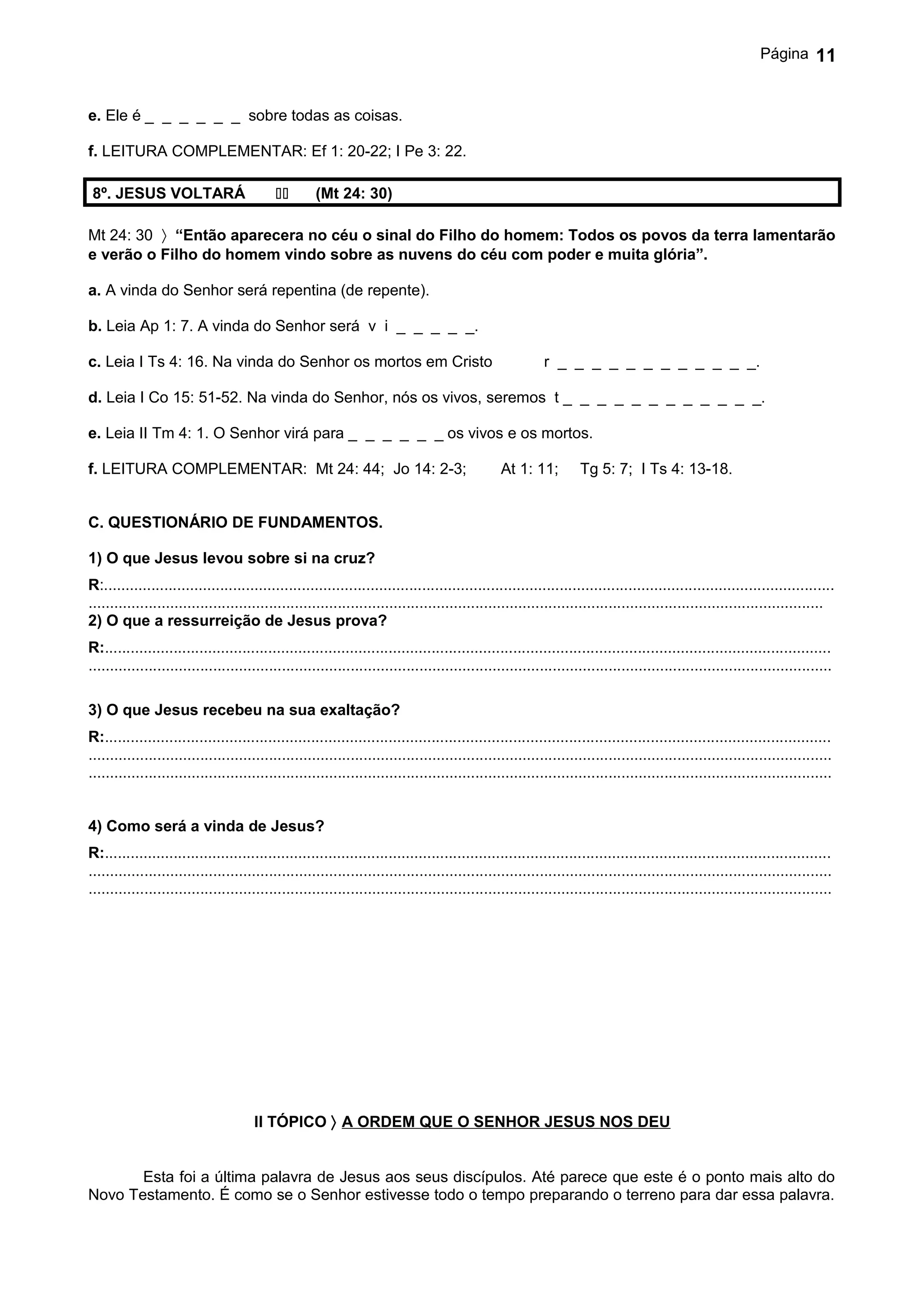 Página       11


e. Ele é _ _ _ _ _ _ sobre todas as coisas.

f. LEITURA COMPLEMENTAR: Ef 1: 20-22; I Pe 3: 22.

 8º. JESUS VOLTARÁ                                (Mt 24: 30)

Mt 24: 30 〉 “Então aparecera no céu o sinal do Filho do homem: Todos os povos da terra lamentarão
e verão o Filho do homem vindo sobre as nuvens do céu com poder e muita glória”.

a. A vinda do Senhor será repentina (de repente).

b. Leia Ap 1: 7. A vinda do Senhor será v i _ _ _ _ _.

c. Leia I Ts 4: 16. Na vinda do Senhor os mortos em Cristo                                                r _ _ _ _ _ _ _ _ _ _ _ _.

d. Leia I Co 15: 51-52. Na vinda do Senhor, nós os vivos, seremos t _ _ _ _ _ _ _ _ _ _ _ _.

e. Leia II Tm 4: 1. O Senhor virá para _ _ _ _ _ _ os vivos e os mortos.

f. LEITURA COMPLEMENTAR: Mt 24: 44; Jo 14: 2-3;                                                 At 1: 11;         Tg 5: 7; I Ts 4: 13-18.


C. QUESTIONÁRIO DE FUNDAMENTOS.

1) O que Jesus levou sobre si na cruz?
R:..........................................................................................................................................................................
...........................................................................................................................................................................
2) O que a ressurreição de Jesus prova?
R:.........................................................................................................................................................................
.............................................................................................................................................................................

3) O que Jesus recebeu na sua exaltação?
R:.........................................................................................................................................................................
.............................................................................................................................................................................
.............................................................................................................................................................................


4) Como será a vinda de Jesus?
R:.........................................................................................................................................................................
.............................................................................................................................................................................
.............................................................................................................................................................................




                                      II TÓPICO 〉 A ORDEM QUE O SENHOR JESUS NOS DEU


       Esta foi a última palavra de Jesus aos seus discípulos. Até parece que este é o ponto mais alto do
Novo Testamento. É como se o Senhor estivesse todo o tempo preparando o terreno para dar essa palavra.
 