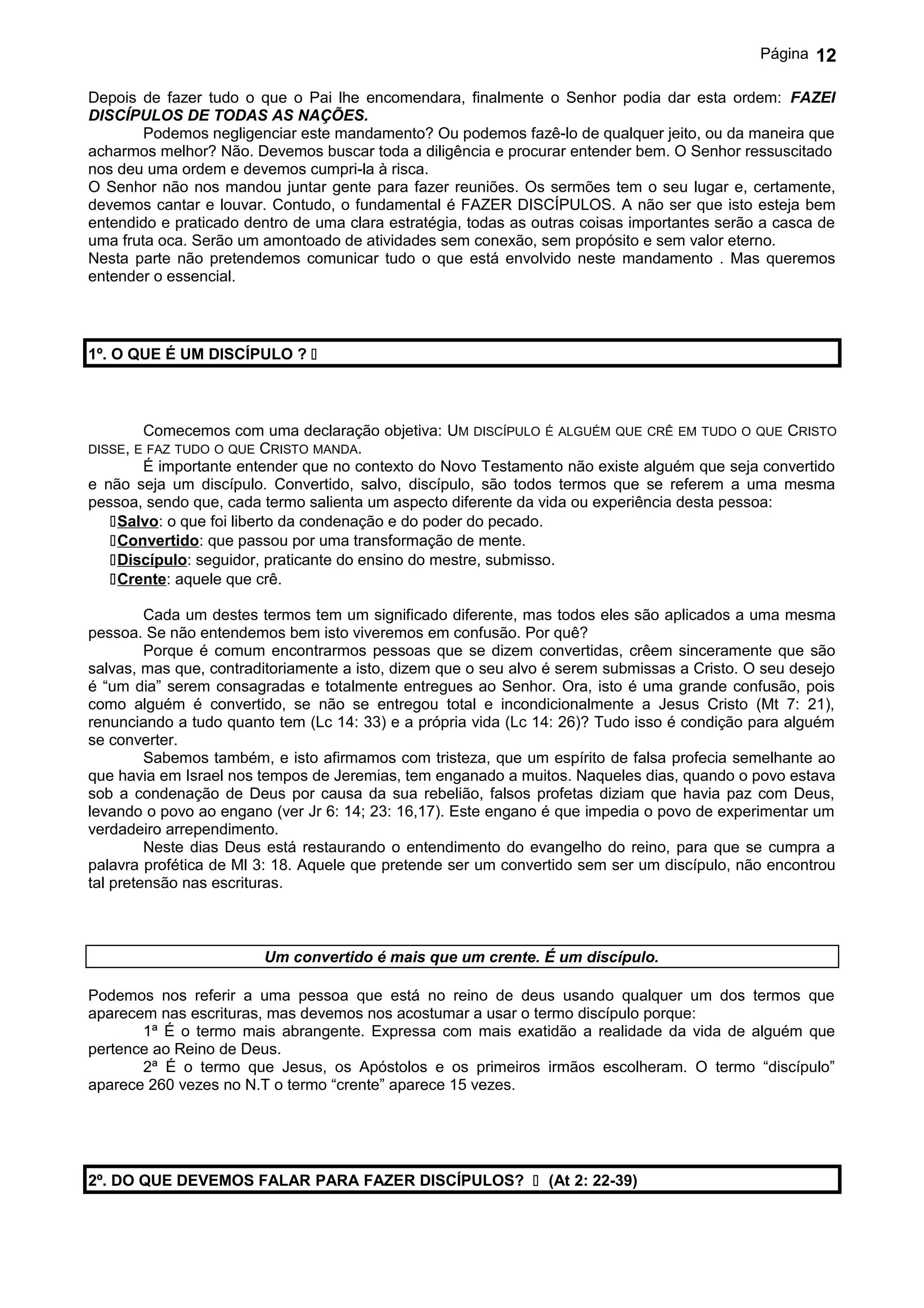 Página   12

Depois de fazer tudo o que o Pai lhe encomendara, finalmente o Senhor podia dar esta ordem: FAZEI
DISCÍPULOS DE TODAS AS NAÇÕES.
        Podemos negligenciar este mandamento? Ou podemos fazê-lo de qualquer jeito, ou da maneira que
acharmos melhor? Não. Devemos buscar toda a diligência e procurar entender bem. O Senhor ressuscitado
nos deu uma ordem e devemos cumpri-la à risca.
O Senhor não nos mandou juntar gente para fazer reuniões. Os sermões tem o seu lugar e, certamente,
devemos cantar e louvar. Contudo, o fundamental é FAZER DISCÍPULOS. A não ser que isto esteja bem
entendido e praticado dentro de uma clara estratégia, todas as outras coisas importantes serão a casca de
uma fruta oca. Serão um amontoado de atividades sem conexão, sem propósito e sem valor eterno.
Nesta parte não pretendemos comunicar tudo o que está envolvido neste mandamento . Mas queremos
entender o essencial.




1º. O QUE É UM DISCÍPULO ? 



       Comecemos com uma declaração objetiva: UM DISCÍPULO É ALGUÉM QUE CRÊ EM TUDO O QUE CRISTO
DISSE, E FAZ TUDO O QUE   CRISTO MANDA.
       É importante entender que no contexto do Novo Testamento não existe alguém que seja convertido
e não seja um discípulo. Convertido, salvo, discípulo, são todos termos que se referem a uma mesma
pessoa, sendo que, cada termo salienta um aspecto diferente da vida ou experiência desta pessoa:
   Salvo: o que foi liberto da condenação e do poder do pecado.
   Convertido: que passou por uma transformação de mente.
   Discípulo: seguidor, praticante do ensino do mestre, submisso.
   Crente: aquele que crê.

         Cada um destes termos tem um significado diferente, mas todos eles são aplicados a uma mesma
pessoa. Se não entendemos bem isto viveremos em confusão. Por quê?
         Porque é comum encontrarmos pessoas que se dizem convertidas, crêem sinceramente que são
salvas, mas que, contraditoriamente a isto, dizem que o seu alvo é serem submissas a Cristo. O seu desejo
é “um dia” serem consagradas e totalmente entregues ao Senhor. Ora, isto é uma grande confusão, pois
como alguém é convertido, se não se entregou total e incondicionalmente a Jesus Cristo (Mt 7: 21),
renunciando a tudo quanto tem (Lc 14: 33) e a própria vida (Lc 14: 26)? Tudo isso é condição para alguém
se converter.
         Sabemos também, e isto afirmamos com tristeza, que um espírito de falsa profecia semelhante ao
que havia em Israel nos tempos de Jeremias, tem enganado a muitos. Naqueles dias, quando o povo estava
sob a condenação de Deus por causa da sua rebelião, falsos profetas diziam que havia paz com Deus,
levando o povo ao engano (ver Jr 6: 14; 23: 16,17). Este engano é que impedia o povo de experimentar um
verdadeiro arrependimento.
         Neste dias Deus está restaurando o entendimento do evangelho do reino, para que se cumpra a
palavra profética de Ml 3: 18. Aquele que pretende ser um convertido sem ser um discípulo, não encontrou
tal pretensão nas escrituras.



                          Um convertido é mais que um crente. É um discípulo.

Podemos nos referir a uma pessoa que está no reino de deus usando qualquer um dos termos que
aparecem nas escrituras, mas devemos nos acostumar a usar o termo discípulo porque:
       1ª É o termo mais abrangente. Expressa com mais exatidão a realidade da vida de alguém que
pertence ao Reino de Deus.
       2ª É o termo que Jesus, os Apóstolos e os primeiros irmãos escolheram. O termo “discípulo”
aparece 260 vezes no N.T o termo “crente” aparece 15 vezes.




2º. DO QUE DEVEMOS FALAR PARA FAZER DISCÍPULOS?  (At 2: 22-39)
 