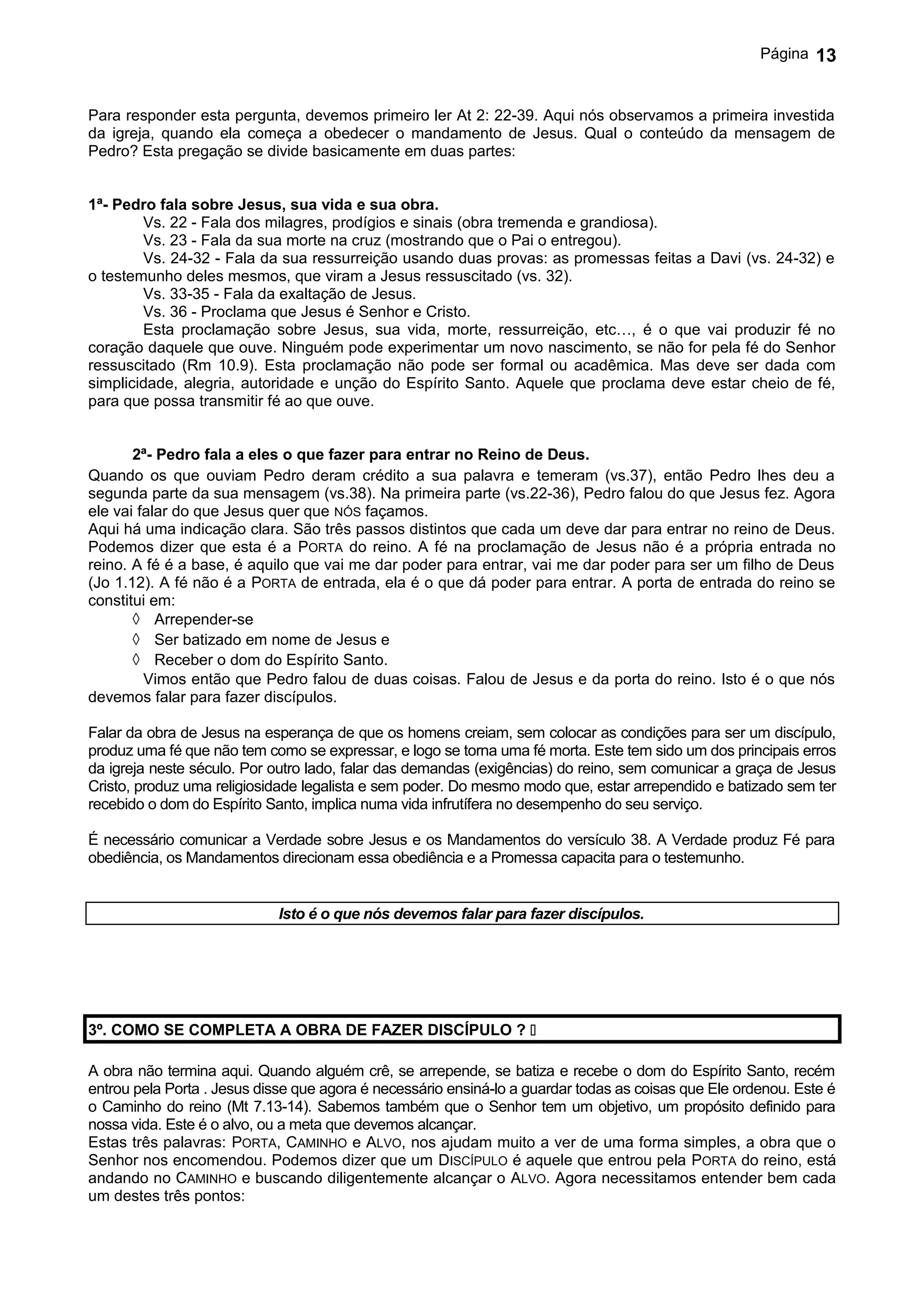 Página   13


Para responder esta pergunta, devemos primeiro ler At 2: 22-39. Aqui nós observamos a primeira investida
da igreja, quando ela começa a obedecer o mandamento de Jesus. Qual o conteúdo da mensagem de
Pedro? Esta pregação se divide basicamente em duas partes:


1ª- Pedro fala sobre Jesus, sua vida e sua obra.
        Vs. 22 - Fala dos milagres, prodígios e sinais (obra tremenda e grandiosa).
        Vs. 23 - Fala da sua morte na cruz (mostrando que o Pai o entregou).
        Vs. 24-32 - Fala da sua ressurreição usando duas provas: as promessas feitas a Davi (vs. 24-32) e
o testemunho deles mesmos, que viram a Jesus ressuscitado (vs. 32).
        Vs. 33-35 - Fala da exaltação de Jesus.
        Vs. 36 - Proclama que Jesus é Senhor e Cristo.
        Esta proclamação sobre Jesus, sua vida, morte, ressurreição, etc…, é o que vai produzir fé no
coração daquele que ouve. Ninguém pode experimentar um novo nascimento, se não for pela fé do Senhor
ressuscitado (Rm 10.9). Esta proclamação não pode ser formal ou acadêmica. Mas deve ser dada com
simplicidade, alegria, autoridade e unção do Espírito Santo. Aquele que proclama deve estar cheio de fé,
para que possa transmitir fé ao que ouve.


       2ª- Pedro fala a eles o que fazer para entrar no Reino de Deus.
Quando os que ouviam Pedro deram crédito a sua palavra e temeram (vs.37), então Pedro lhes deu a
segunda parte da sua mensagem (vs.38). Na primeira parte (vs.22-36), Pedro falou do que Jesus fez. Agora
ele vai falar do que Jesus quer que NÓS façamos.
Aqui há uma indicação clara. São três passos distintos que cada um deve dar para entrar no reino de Deus.
Podemos dizer que esta é a PORTA do reino. A fé na proclamação de Jesus não é a própria entrada no
reino. A fé é a base, é aquilo que vai me dar poder para entrar, vai me dar poder para ser um filho de Deus
(Jo 1.12). A fé não é a PORTA de entrada, ela é o que dá poder para entrar. A porta de entrada do reino se
constitui em:
       ◊ Arrepender-se
       ◊ Ser batizado em nome de Jesus e
       ◊ Receber o dom do Espírito Santo.
         Vimos então que Pedro falou de duas coisas. Falou de Jesus e da porta do reino. Isto é o que nós
devemos falar para fazer discípulos.

Falar da obra de Jesus na esperança de que os homens creiam, sem colocar as condições para ser um discípulo,
produz uma fé que não tem como se expressar, e logo se torna uma fé morta. Este tem sido um dos principais erros
da igreja neste século. Por outro lado, falar das demandas (exigências) do reino, sem comunicar a graça de Jesus
Cristo, produz uma religiosidade legalista e sem poder. Do mesmo modo que, estar arrependido e batizado sem ter
recebido o dom do Espírito Santo, implica numa vida infrutífera no desempenho do seu serviço.

É necessário comunicar a Verdade sobre Jesus e os Mandamentos do versículo 38. A Verdade produz Fé para
obediência, os Mandamentos direcionam essa obediência e a Promessa capacita para o testemunho.


                             Isto é o que nós devemos falar para fazer discípulos.




3º. COMO SE COMPLETA A OBRA DE FAZER DISCÍPULO ? 

A obra não termina aqui. Quando alguém crê, se arrepende, se batiza e recebe o dom do Espírito Santo, recém
entrou pela Porta . Jesus disse que agora é necessário ensiná-lo a guardar todas as coisas que Ele ordenou. Este é
o Caminho do reino (Mt 7.13-14). Sabemos também que o Senhor tem um objetivo, um propósito definido para
nossa vida. Este é o alvo, ou a meta que devemos alcançar.
Estas três palavras: PORTA, CAMINHO e ALVO, nos ajudam muito a ver de uma forma simples, a obra que o
Senhor nos encomendou. Podemos dizer que um DISCÍPULO é aquele que entrou pela PORTA do reino, está
andando no CAMINHO e buscando diligentemente alcançar o ALVO. Agora necessitamos entender bem cada
um destes três pontos:
 