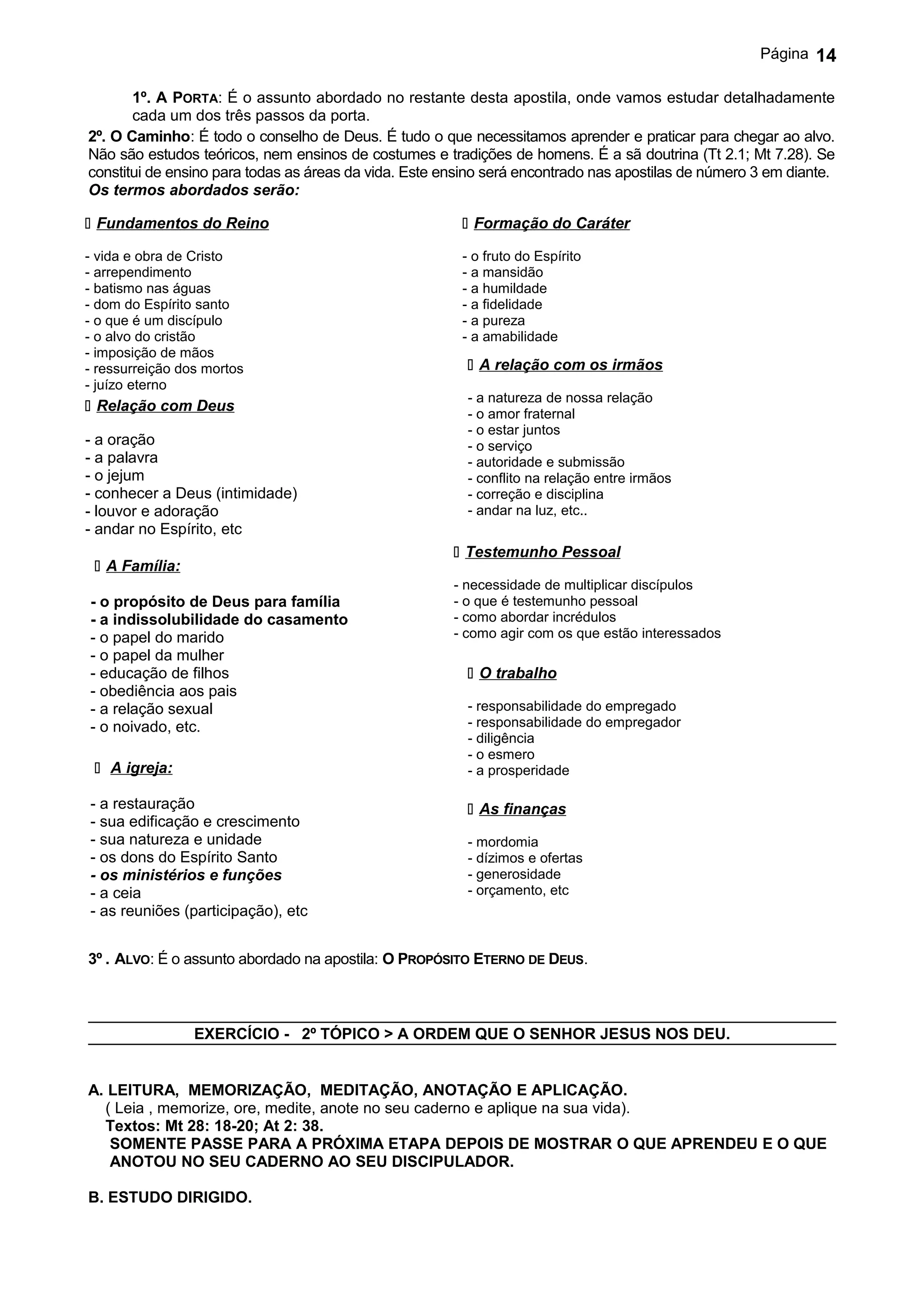 Página   14

       1º. A PORTA: É o assunto abordado no restante desta apostila, onde vamos estudar detalhadamente
       cada um dos três passos da porta.
2º. O Caminho: É todo o conselho de Deus. É tudo o que necessitamos aprender e praticar para chegar ao alvo.
Não são estudos teóricos, nem ensinos de costumes e tradições de homens. É a sã doutrina (Tt 2.1; Mt 7.28). Se
constitui de ensino para todas as áreas da vida. Este ensino será encontrado nas apostilas de número 3 em diante.
Os termos abordados serão:

 Fundamentos do Reino                                   Formação do Caráter

- vida e obra de Cristo                                 - o fruto do Espírito
- arrependimento                                        - a mansidão
- batismo nas águas                                     - a humildade
- dom do Espírito santo                                 - a fidelidade
- o que é um discípulo                                  - a pureza
- o alvo do cristão                                     - a amabilidade
- imposição de mãos
- ressurreição dos mortos                                 A relação com os irmãos
- juízo eterno
                                                         - a natureza de nossa relação
 Relação com Deus                                       - o amor fraternal
                                                         - o estar juntos
- a oração                                               - o serviço
- a palavra                                              - autoridade e submissão
- o jejum                                                - conflito na relação entre irmãos
- conhecer a Deus (intimidade)                           - correção e disciplina
- louvor e adoração                                      - andar na luz, etc..
- andar no Espírito, etc
                                                        Testemunho Pessoal
  A Família:
                                                       - necessidade de multiplicar discípulos
- o propósito de Deus para família                     - o que é testemunho pessoal
- a indissolubilidade do casamento                     - como abordar incrédulos
- o papel do marido                                    - como agir com os que estão interessados
- o papel da mulher
- educação de filhos                                      O trabalho
- obediência aos pais
- a relação sexual                                       - responsabilidade do empregado
- o noivado, etc.                                        - responsabilidade do empregador
                                                         - diligência
                                                         - o esmero
  A igreja:                                             - a prosperidade

- a restauração                                           As finanças
- sua edificação e crescimento
- sua natureza e unidade                                 - mordomia
- os dons do Espírito Santo                              - dízimos e ofertas
- os ministérios e funções                               - generosidade
- a ceia                                                 - orçamento, etc
- as reuniões (participação), etc


3º . ALVO: É o assunto abordado na apostila: O PROPÓSITO ETERNO DE DEUS.



                 EXERCÍCIO - 2º TÓPICO > A ORDEM QUE O SENHOR JESUS NOS DEU.


A. LEITURA, MEMORIZAÇÃO, MEDITAÇÃO, ANOTAÇÃO E APLICAÇÃO.
  ( Leia , memorize, ore, medite, anote no seu caderno e aplique na sua vida).
  Textos: Mt 28: 18-20; At 2: 38.
   SOMENTE PASSE PARA A PRÓXIMA ETAPA DEPOIS DE MOSTRAR O QUE APRENDEU E O QUE
   ANOTOU NO SEU CADERNO AO SEU DISCIPULADOR.

B. ESTUDO DIRIGIDO.
 