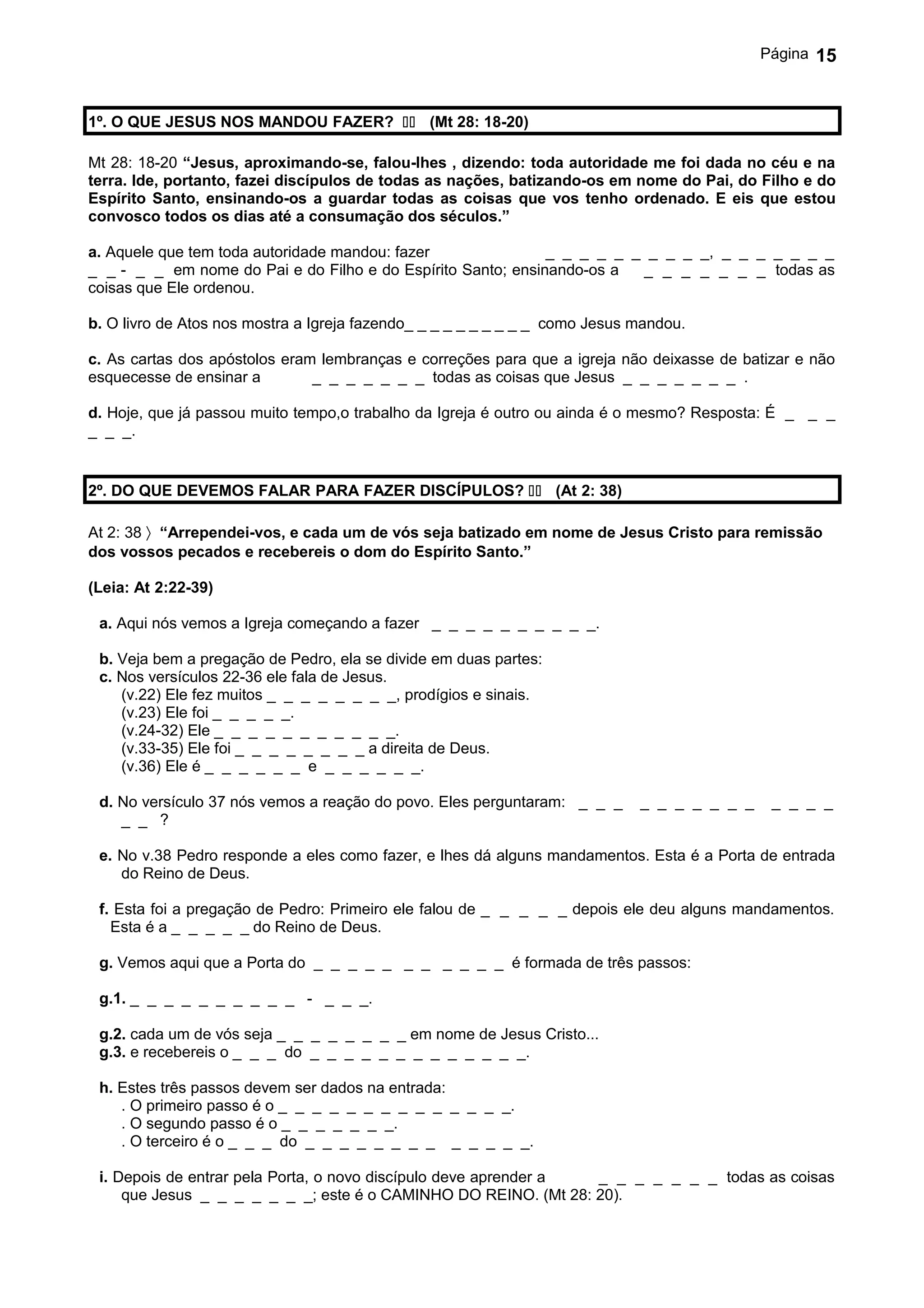 Página   15


1º. O QUE JESUS NOS MANDOU FAZER?  (Mt 28: 18-20)

Mt 28: 18-20 “Jesus, aproximando-se, falou-lhes , dizendo: toda autoridade me foi dada no céu e na
terra. Ide, portanto, fazei discípulos de todas as nações, batizando-os em nome do Pai, do Filho e do
Espírito Santo, ensinando-os a guardar todas as coisas que vos tenho ordenado. E eis que estou
convosco todos os dias até a consumação dos séculos.”

a. Aquele que tem toda autoridade mandou: fazer               _ _ _ _ _ _ _ _ _ _, _ _ _ _ _ _ _
_ _ - _ _ em nome do Pai e do Filho e do Espírito Santo; ensinando-os a  _ _ _ _ _ _ _ todas as
coisas que Ele ordenou.

b. O livro de Atos nos mostra a Igreja fazendo_ _ _ _ _ _ _ _ _ _ como Jesus mandou.

c. As cartas dos apóstolos eram lembranças e correções para que a igreja não deixasse de batizar e não
esquecesse de ensinar a        _ _ _ _ _ _ _ todas as coisas que Jesus _ _ _ _ _ _ _ .

d. Hoje, que já passou muito tempo,o trabalho da Igreja é outro ou ainda é o mesmo? Resposta: É _ _ _
_ _ _.


2º. DO QUE DEVEMOS FALAR PARA FAZER DISCÍPULOS?  (At 2: 38)

At 2: 38 〉 “Arrependei-vos, e cada um de vós seja batizado em nome de Jesus Cristo para remissão
dos vossos pecados e recebereis o dom do Espírito Santo.”

(Leia: At 2:22-39)

 a. Aqui nós vemos a Igreja começando a fazer _ _ _ _ _ _ _ _ _ _.

 b. Veja bem a pregação de Pedro, ela se divide em duas partes:
 c. Nos versículos 22-36 ele fala de Jesus.
    (v.22) Ele fez muitos _ _ _ _ _ _ _ _, prodígios e sinais.
    (v.23) Ele foi _ _ _ _ _.
    (v.24-32) Ele _ _ _ _ _ _ _ _ _ _ _.
    (v.33-35) Ele foi _ _ _ _ _ _ _ _ a direita de Deus.
    (v.36) Ele é _ _ _ _ _ _ e _ _ _ _ _ _.

 d. No versículo 37 nós vemos a reação do povo. Eles perguntaram: _ _ _      _ _ _ _ _ _ _    _ _ _ _
    _ _ ?

 e. No v.38 Pedro responde a eles como fazer, e lhes dá alguns mandamentos. Esta é a Porta de entrada
    do Reino de Deus.

 f. Esta foi a pregação de Pedro: Primeiro ele falou de _ _ _ _ _ depois ele deu alguns mandamentos.
   Esta é a _ _ _ _ _ do Reino de Deus.

 g. Vemos aqui que a Porta do _ _ _ _ _ _ _ _ _ _ _ é formada de três passos:

 g.1. _ _ _ _ _ _ _ _ _ _ - _ _ _.

 g.2. cada um de vós seja _ _ _ _ _ _ _ _ em nome de Jesus Cristo...
 g.3. e recebereis o _ _ _ do _ _ _ _ _ _ _ _ _ _ _ _ _.

 h. Estes três passos devem ser dados na entrada:
    . O primeiro passo é o _ _ _ _ _ _ _ _ _ _ _ _ _ _.
    . O segundo passo é o _ _ _ _ _ _ _.
    . O terceiro é o _ _ _ do _ _ _ _ _ _ _ _ _ _ _ _ _.

 i. Depois de entrar pela Porta, o novo discípulo deve aprender a _ _ _ _ _ _ _ todas as coisas
     que Jesus _ _ _ _ _ _ _; este é o CAMINHO DO REINO. (Mt 28: 20).
 