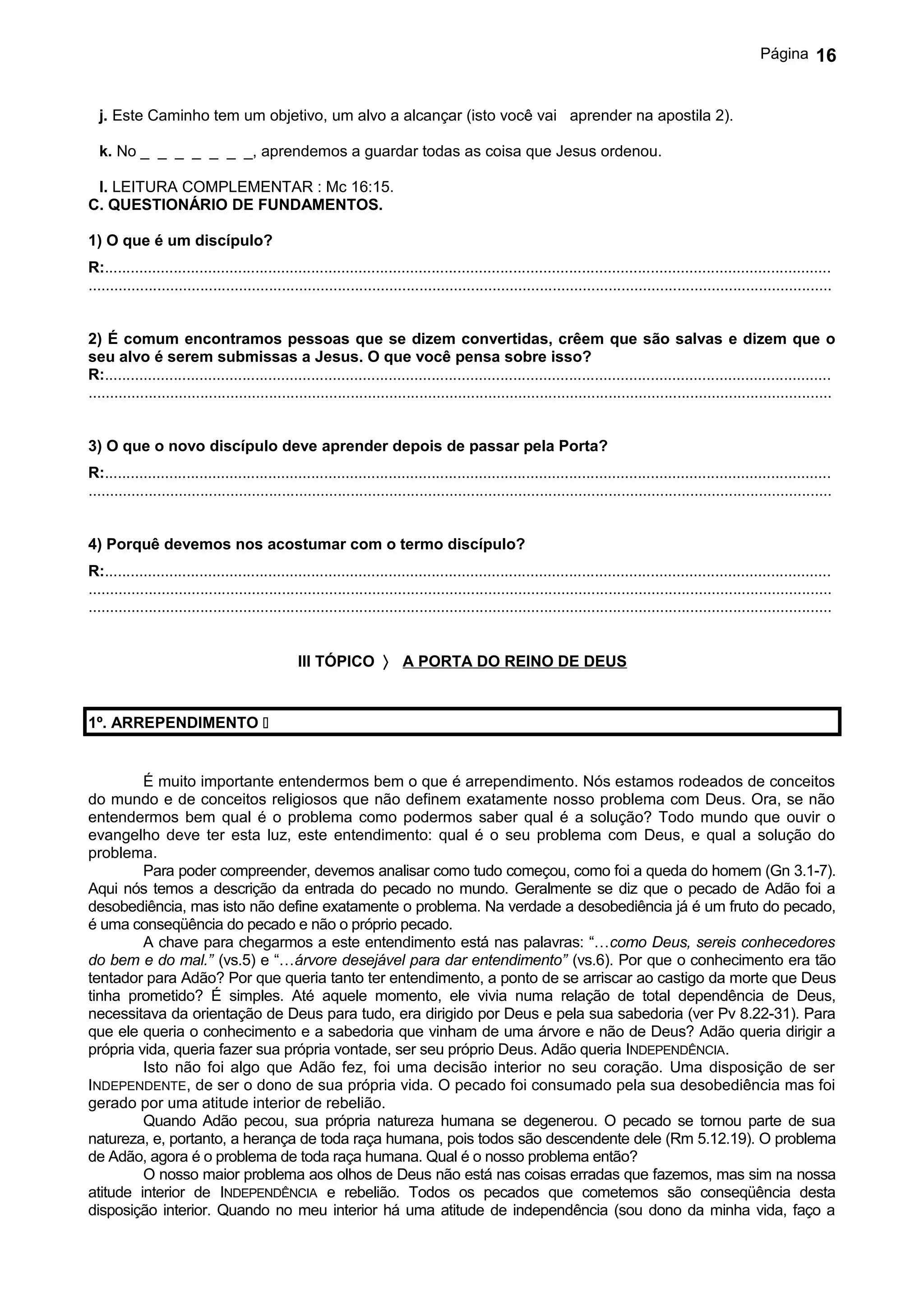 Página       16


  j. Este Caminho tem um objetivo, um alvo a alcançar (isto você vai aprender na apostila 2).

  k. No _ _ _ _ _ _ _, aprendemos a guardar todas as coisa que Jesus ordenou.

 l. LEITURA COMPLEMENTAR : Mc 16:15.
C. QUESTIONÁRIO DE FUNDAMENTOS.

1) O que é um discípulo?
R:.........................................................................................................................................................................
.............................................................................................................................................................................


2) É comum encontramos pessoas que se dizem convertidas, crêem que são salvas e dizem que o
seu alvo é serem submissas a Jesus. O que você pensa sobre isso?
R:.........................................................................................................................................................................
.............................................................................................................................................................................


3) O que o novo discípulo deve aprender depois de passar pela Porta?
R:.........................................................................................................................................................................
.............................................................................................................................................................................


4) Porquê devemos nos acostumar com o termo discípulo?
R:.........................................................................................................................................................................
.............................................................................................................................................................................
.............................................................................................................................................................................


                                                III TÓPICO 〉 A PORTA DO REINO DE DEUS


1º. ARREPENDIMENTO 


         É muito importante entendermos bem o que é arrependimento. Nós estamos rodeados de conceitos
do mundo e de conceitos religiosos que não definem exatamente nosso problema com Deus. Ora, se não
entendermos bem qual é o problema como podermos saber qual é a solução? Todo mundo que ouvir o
evangelho deve ter esta luz, este entendimento: qual é o seu problema com Deus, e qual a solução do
problema.
         Para poder compreender, devemos analisar como tudo começou, como foi a queda do homem (Gn 3.1-7).
Aqui nós temos a descrição da entrada do pecado no mundo. Geralmente se diz que o pecado de Adão foi a
desobediência, mas isto não define exatamente o problema. Na verdade a desobediência já é um fruto do pecado,
é uma conseqüência do pecado e não o próprio pecado.
         A chave para chegarmos a este entendimento está nas palavras: “…como Deus, sereis conhecedores
do bem e do mal.” (vs.5) e “…árvore desejável para dar entendimento” (vs.6). Por que o conhecimento era tão
tentador para Adão? Por que queria tanto ter entendimento, a ponto de se arriscar ao castigo da morte que Deus
tinha prometido? É simples. Até aquele momento, ele vivia numa relação de total dependência de Deus,
necessitava da orientação de Deus para tudo, era dirigido por Deus e pela sua sabedoria (ver Pv 8.22-31). Para
que ele queria o conhecimento e a sabedoria que vinham de uma árvore e não de Deus? Adão queria dirigir a
própria vida, queria fazer sua própria vontade, ser seu próprio Deus. Adão queria INDEPENDÊNCIA.
         Isto não foi algo que Adão fez, foi uma decisão interior no seu coração. Uma disposição de ser
INDEPENDENTE, de ser o dono de sua própria vida. O pecado foi consumado pela sua desobediência mas foi
gerado por uma atitude interior de rebelião.
         Quando Adão pecou, sua própria natureza humana se degenerou. O pecado se tornou parte de sua
natureza, e, portanto, a herança de toda raça humana, pois todos são descendente dele (Rm 5.12.19). O problema
de Adão, agora é o problema de toda raça humana. Qual é o nosso problema então?
         O nosso maior problema aos olhos de Deus não está nas coisas erradas que fazemos, mas sim na nossa
atitude interior de INDEPENDÊNCIA e rebelião. Todos os pecados que cometemos são conseqüência desta
disposição interior. Quando no meu interior há uma atitude de independência (sou dono da minha vida, faço a
 