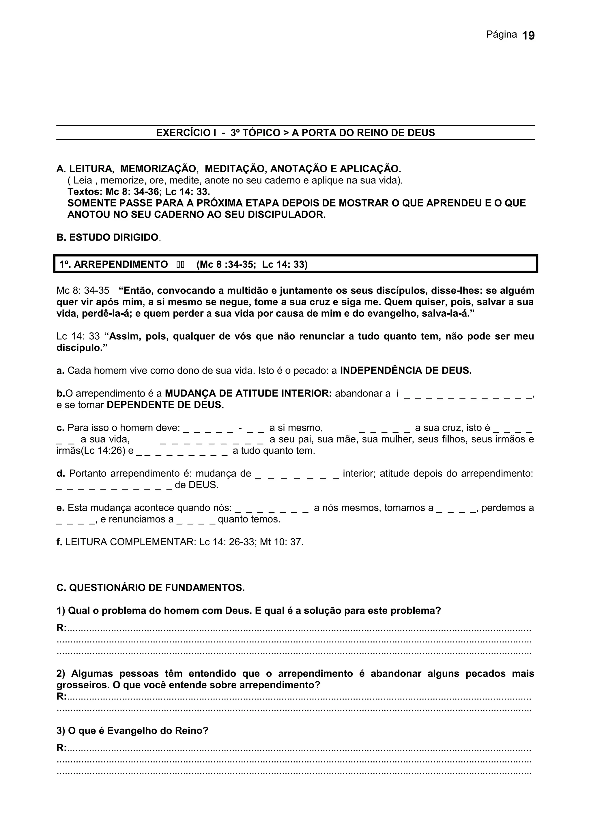 Página       19




                                    EXERCÍCIO I - 3º TÓPICO > A PORTA DO REINO DE DEUS


A. LEITURA, MEMORIZAÇÃO, MEDITAÇÃO, ANOTAÇÃO E APLICAÇÃO.
  ( Leia , memorize, ore, medite, anote no seu caderno e aplique na sua vida).
  Textos: Mc 8: 34-36; Lc 14: 33.
  SOMENTE PASSE PARA A PRÓXIMA ETAPA DEPOIS DE MOSTRAR O QUE APRENDEU E O QUE
  ANOTOU NO SEU CADERNO AO SEU DISCIPULADOR.

B. ESTUDO DIRIGIDO.

 1º. ARREPENDIMENTO                             (Mc 8 :34-35; Lc 14: 33)

Mc 8: 34-35 “Então, convocando a multidão e juntamente os seus discípulos, disse-lhes: se alguém
quer vir após mim, a si mesmo se negue, tome a sua cruz e siga me. Quem quiser, pois, salvar a sua
vida, perdê-la-á; e quem perder a sua vida por causa de mim e do evangelho, salva-la-á.”

Lc 14: 33 “Assim, pois, qualquer de vós que não renunciar a tudo quanto tem, não pode ser meu
discípulo.”

a. Cada homem vive como dono de sua vida. Isto é o pecado: a INDEPENDÊNCIA DE DEUS.

b.O arrependimento é a MUDANÇA DE ATITUDE INTERIOR: abandonar a i _ _ _ _ _ _ _ _ _ _ _ _,
e se tornar DEPENDENTE DE DEUS.

c. Para isso o homem deve: _ _ _ _ _ - _ _ a si mesmo,      _ _ _ _ _ a sua cruz, isto é _ _ _ _
_ _ a sua vida,        _ _ _ _ _ _ _ _ _ a seu pai, sua mãe, sua mulher, seus filhos, seus irmãos e
irmãs(Lc 14:26) e _ _ _ _ _ _ _ _ _ a tudo quanto tem.

d. Portanto arrependimento é: mudança de _ _ _ _ _ _ _ interior; atitude depois do arrependimento:
_ _ _ _ _ _ _ _ _ _ _ de DEUS.

e. Esta mudança acontece quando nós: _ _ _ _ _ _ _ a nós mesmos, tomamos a _ _ _ _, perdemos a
_ _ _ _, e renunciamos a _ _ _ _ quanto temos.

f. LEITURA COMPLEMENTAR: Lc 14: 26-33; Mt 10: 37.



C. QUESTIONÁRIO DE FUNDAMENTOS.

1) Qual o problema do homem com Deus. E qual é a solução para este problema?
R:.........................................................................................................................................................................
.............................................................................................................................................................................
.............................................................................................................................................................................

2) Algumas pessoas têm entendido que o arrependimento é abandonar alguns pecados mais
grosseiros. O que você entende sobre arrependimento?
R:.........................................................................................................................................................................
.............................................................................................................................................................................

3) O que é Evangelho do Reino?
R:.........................................................................................................................................................................
.............................................................................................................................................................................
.............................................................................................................................................................................
 