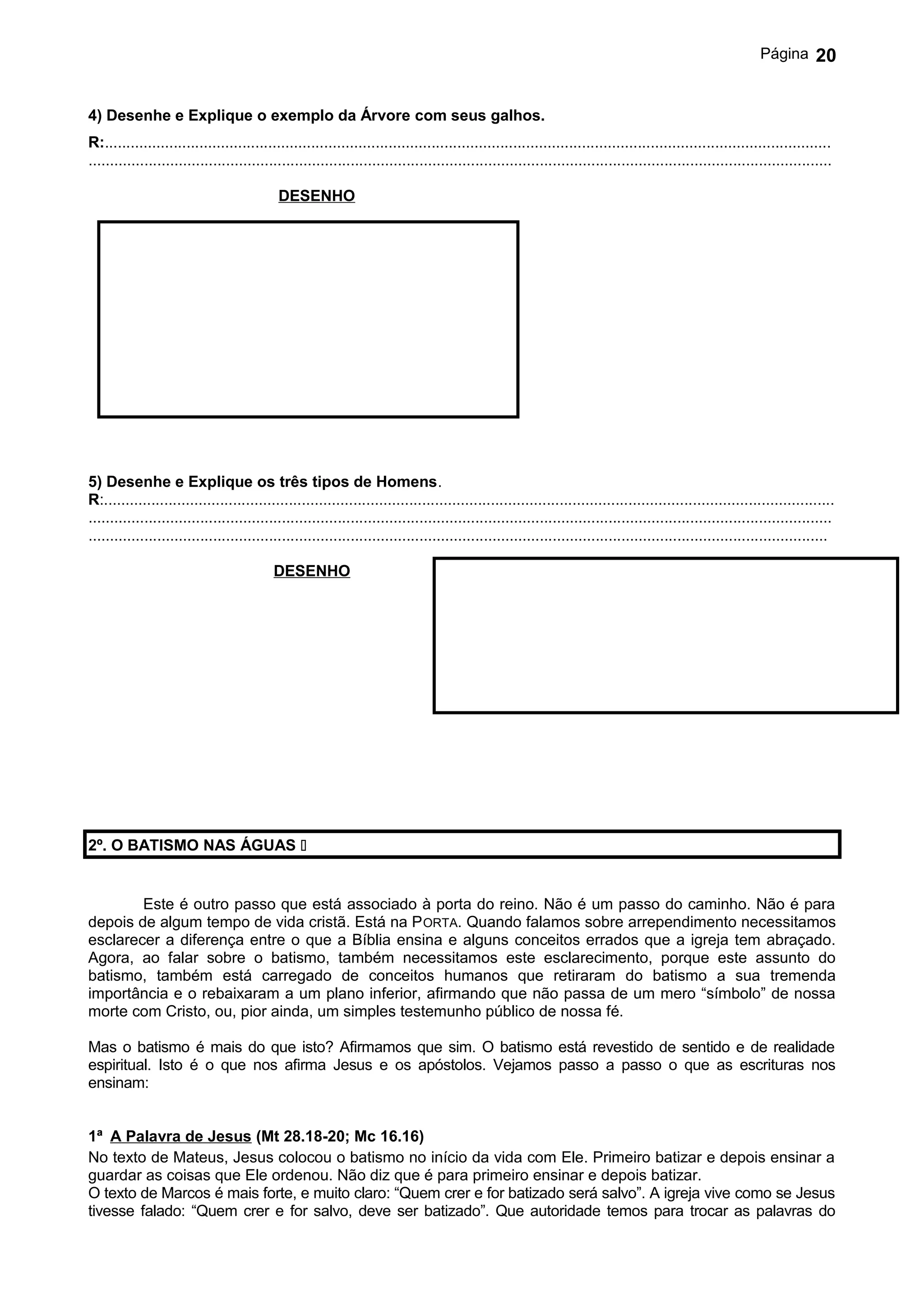 Página       20


4) Desenhe e Explique o exemplo da Árvore com seus galhos.
R:.........................................................................................................................................................................
.............................................................................................................................................................................

                                            DESENHO




5) Desenhe e Explique os três tipos de Homens.
R:..........................................................................................................................................................................
.............................................................................................................................................................................
............................................................................................................................................................................

                                           DESENHO




2º. O BATISMO NAS ÁGUAS 


        Este é outro passo que está associado à porta do reino. Não é um passo do caminho. Não é para
depois de algum tempo de vida cristã. Está na P ORTA. Quando falamos sobre arrependimento necessitamos
esclarecer a diferença entre o que a Bíblia ensina e alguns conceitos errados que a igreja tem abraçado.
Agora, ao falar sobre o batismo, também necessitamos este esclarecimento, porque este assunto do
batismo, também está carregado de conceitos humanos que retiraram do batismo a sua tremenda
importância e o rebaixaram a um plano inferior, afirmando que não passa de um mero “símbolo” de nossa
morte com Cristo, ou, pior ainda, um simples testemunho público de nossa fé.

Mas o batismo é mais do que isto? Afirmamos que sim. O batismo está revestido de sentido e de realidade
espiritual. Isto é o que nos afirma Jesus e os apóstolos. Vejamos passo a passo o que as escrituras nos
ensinam:


1ª A Palavra de Jesus (Mt 28.18-20; Mc 16.16)
No texto de Mateus, Jesus colocou o batismo no início da vida com Ele. Primeiro batizar e depois ensinar a
guardar as coisas que Ele ordenou. Não diz que é para primeiro ensinar e depois batizar.
O texto de Marcos é mais forte, e muito claro: “Quem crer e for batizado será salvo”. A igreja vive como se Jesus
tivesse falado: “Quem crer e for salvo, deve ser batizado”. Que autoridade temos para trocar as palavras do
 