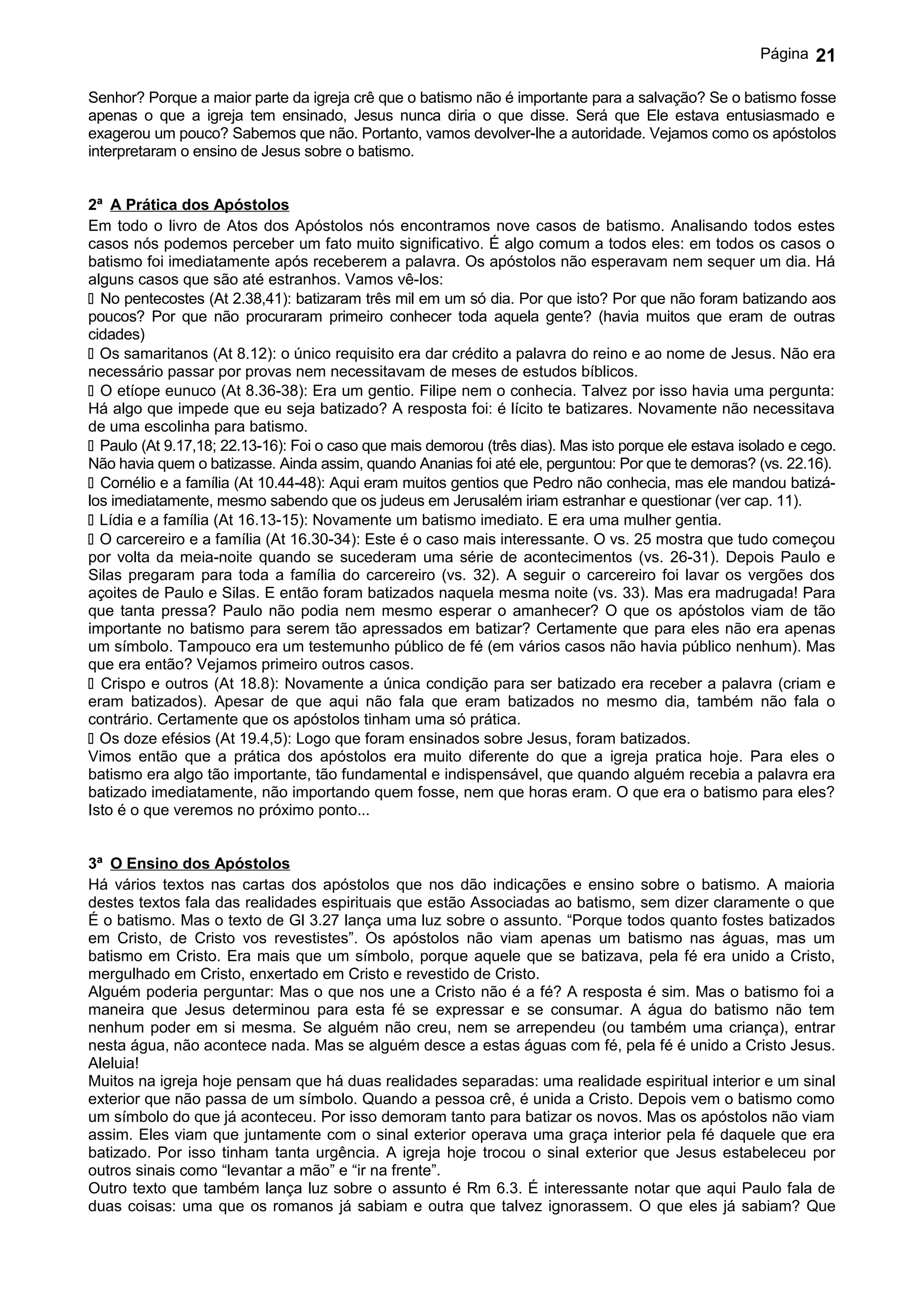 Página   21

Senhor? Porque a maior parte da igreja crê que o batismo não é importante para a salvação? Se o batismo fosse
apenas o que a igreja tem ensinado, Jesus nunca diria o que disse. Será que Ele estava entusiasmado e
exagerou um pouco? Sabemos que não. Portanto, vamos devolver-lhe a autoridade. Vejamos como os apóstolos
interpretaram o ensino de Jesus sobre o batismo.


2ª A Prática dos Apóstolos
Em todo o livro de Atos dos Apóstolos nós encontramos nove casos de batismo. Analisando todos estes
casos nós podemos perceber um fato muito significativo. É algo comum a todos eles: em todos os casos o
batismo foi imediatamente após receberem a palavra. Os apóstolos não esperavam nem sequer um dia. Há
alguns casos que são até estranhos. Vamos vê-los:
 No pentecostes (At 2.38,41): batizaram três mil em um só dia. Por que isto? Por que não foram batizando aos
poucos? Por que não procuraram primeiro conhecer toda aquela gente? (havia muitos que eram de outras
cidades)
 Os samaritanos (At 8.12): o único requisito era dar crédito a palavra do reino e ao nome de Jesus. Não era
necessário passar por provas nem necessitavam de meses de estudos bíblicos.
 O etíope eunuco (At 8.36-38): Era um gentio. Filipe nem o conhecia. Talvez por isso havia uma pergunta:
Há algo que impede que eu seja batizado? A resposta foi: é lícito te batizares. Novamente não necessitava
de uma escolinha para batismo.
 Paulo (At 9.17,18; 22.13-16): Foi o caso que mais demorou (três dias). Mas isto porque ele estava isolado e cego.
Não havia quem o batizasse. Ainda assim, quando Ananias foi até ele, perguntou: Por que te demoras? (vs. 22.16).
 Cornélio e a família (At 10.44-48): Aqui eram muitos gentios que Pedro não conhecia, mas ele mandou batizá-
los imediatamente, mesmo sabendo que os judeus em Jerusalém iriam estranhar e questionar (ver cap. 11).
 Lídia e a família (At 16.13-15): Novamente um batismo imediato. E era uma mulher gentia.
 O carcereiro e a família (At 16.30-34): Este é o caso mais interessante. O vs. 25 mostra que tudo começou
por volta da meia-noite quando se sucederam uma série de acontecimentos (vs. 26-31). Depois Paulo e
Silas pregaram para toda a família do carcereiro (vs. 32). A seguir o carcereiro foi lavar os vergões dos
açoites de Paulo e Silas. E então foram batizados naquela mesma noite (vs. 33). Mas era madrugada! Para
que tanta pressa? Paulo não podia nem mesmo esperar o amanhecer? O que os apóstolos viam de tão
importante no batismo para serem tão apressados em batizar? Certamente que para eles não era apenas
um símbolo. Tampouco era um testemunho público de fé (em vários casos não havia público nenhum). Mas
que era então? Vejamos primeiro outros casos.
 Crispo e outros (At 18.8): Novamente a única condição para ser batizado era receber a palavra (criam e
eram batizados). Apesar de que aqui não fala que eram batizados no mesmo dia, também não fala o
contrário. Certamente que os apóstolos tinham uma só prática.
 Os doze efésios (At 19.4,5): Logo que foram ensinados sobre Jesus, foram batizados.
Vimos então que a prática dos apóstolos era muito diferente do que a igreja pratica hoje. Para eles o
batismo era algo tão importante, tão fundamental e indispensável, que quando alguém recebia a palavra era
batizado imediatamente, não importando quem fosse, nem que horas eram. O que era o batismo para eles?
Isto é o que veremos no próximo ponto...


3ª O Ensino dos Apóstolos
Há vários textos nas cartas dos apóstolos que nos dão indicações e ensino sobre o batismo. A maioria
destes textos fala das realidades espirituais que estão Associadas ao batismo, sem dizer claramente o que
É o batismo. Mas o texto de Gl 3.27 lança uma luz sobre o assunto. “Porque todos quanto fostes batizados
em Cristo, de Cristo vos revestistes”. Os apóstolos não viam apenas um batismo nas águas, mas um
batismo em Cristo. Era mais que um símbolo, porque aquele que se batizava, pela fé era unido a Cristo,
mergulhado em Cristo, enxertado em Cristo e revestido de Cristo.
Alguém poderia perguntar: Mas o que nos une a Cristo não é a fé? A resposta é sim. Mas o batismo foi a
maneira que Jesus determinou para esta fé se expressar e se consumar. A água do batismo não tem
nenhum poder em si mesma. Se alguém não creu, nem se arrependeu (ou também uma criança), entrar
nesta água, não acontece nada. Mas se alguém desce a estas águas com fé, pela fé é unido a Cristo Jesus.
Aleluia!
Muitos na igreja hoje pensam que há duas realidades separadas: uma realidade espiritual interior e um sinal
exterior que não passa de um símbolo. Quando a pessoa crê, é unida a Cristo. Depois vem o batismo como
um símbolo do que já aconteceu. Por isso demoram tanto para batizar os novos. Mas os apóstolos não viam
assim. Eles viam que juntamente com o sinal exterior operava uma graça interior pela fé daquele que era
batizado. Por isso tinham tanta urgência. A igreja hoje trocou o sinal exterior que Jesus estabeleceu por
outros sinais como “levantar a mão” e “ir na frente”.
Outro texto que também lança luz sobre o assunto é Rm 6.3. É interessante notar que aqui Paulo fala de
duas coisas: uma que os romanos já sabiam e outra que talvez ignorassem. O que eles já sabiam? Que
 