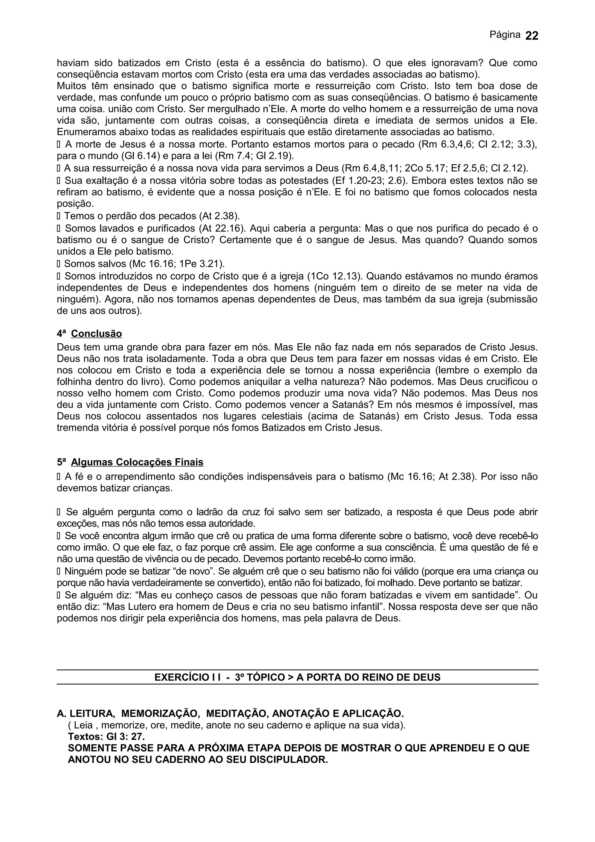 Página   22

haviam sido batizados em Cristo (esta é a essência do batismo). O que eles ignoravam? Que como
conseqüência estavam mortos com Cristo (esta era uma das verdades associadas ao batismo).
Muitos têm ensinado que o batismo significa morte e ressurreição com Cristo. Isto tem boa dose de
verdade, mas confunde um pouco o próprio batismo com as suas conseqüências. O batismo é basicamente
uma coisa. união com Cristo. Ser mergulhado n’Ele. A morte do velho homem e a ressurreição de uma nova
vida são, juntamente com outras coisas, a conseqüência direta e imediata de sermos unidos a Ele.
Enumeramos abaixo todas as realidades espirituais que estão diretamente associadas ao batismo.
 A morte de Jesus é a nossa morte. Portanto estamos mortos para o pecado (Rm 6.3,4,6; Cl 2.12; 3.3),
para o mundo (Gl 6.14) e para a lei (Rm 7.4; Gl 2.19).
 A sua ressurreição é a nossa nova vida para servimos a Deus (Rm 6.4,8,11; 2Co 5.17; Ef 2.5,6; Cl 2.12).
 Sua exaltação é a nossa vitória sobre todas as potestades (Ef 1.20-23; 2.6). Embora estes textos não se
refiram ao batismo, é evidente que a nossa posição é n’Ele. E foi no batismo que fomos colocados nesta
posição.
 Temos o perdão dos pecados (At 2.38).
 Somos lavados e purificados (At 22.16). Aqui caberia a pergunta: Mas o que nos purifica do pecado é o
batismo ou é o sangue de Cristo? Certamente que é o sangue de Jesus. Mas quando? Quando somos
unidos a Ele pelo batismo.
 Somos salvos (Mc 16.16; 1Pe 3.21).
 Somos introduzidos no corpo de Cristo que é a igreja (1Co 12.13). Quando estávamos no mundo éramos
independentes de Deus e independentes dos homens (ninguém tem o direito de se meter na vida de
ninguém). Agora, não nos tornamos apenas dependentes de Deus, mas também da sua igreja (submissão
de uns aos outros).

4ª Conclusão
Deus tem uma grande obra para fazer em nós. Mas Ele não faz nada em nós separados de Cristo Jesus.
Deus não nos trata isoladamente. Toda a obra que Deus tem para fazer em nossas vidas é em Cristo. Ele
nos colocou em Cristo e toda a experiência dele se tornou a nossa experiência (lembre o exemplo da
folhinha dentro do livro). Como podemos aniquilar a velha natureza? Não podemos. Mas Deus crucificou o
nosso velho homem com Cristo. Como podemos produzir uma nova vida? Não podemos. Mas Deus nos
deu a vida juntamente com Cristo. Como podemos vencer a Satanás? Em nós mesmos é impossível, mas
Deus nos colocou assentados nos lugares celestiais (acima de Satanás) em Cristo Jesus. Toda essa
tremenda vitória é possível porque nós fomos Batizados em Cristo Jesus.


5ª Algumas Colocações Finais
 A fé e o arrependimento são condições indispensáveis para o batismo (Mc 16.16; At 2.38). Por isso não
devemos batizar crianças.

 Se alguém pergunta como o ladrão da cruz foi salvo sem ser batizado, a resposta é que Deus pode abrir
exceções, mas nós não temos essa autoridade.
 Se você encontra algum irmão que crê ou pratica de uma forma diferente sobre o batismo, você deve recebê-lo
como irmão. O que ele faz, o faz porque crê assim. Ele age conforme a sua consciência. É uma questão de fé e
não uma questão de vivência ou de pecado. Devemos portanto recebê-lo como irmão.
 Ninguém pode se batizar “de novo”. Se alguém crê que o seu batismo não foi válido (porque era uma criança ou
porque não havia verdadeiramente se convertido), então não foi batizado, foi molhado. Deve portanto se batizar.
 Se alguém diz: “Mas eu conheço casos de pessoas que não foram batizadas e vivem em santidade”. Ou
então diz: “Mas Lutero era homem de Deus e cria no seu batismo infantil”. Nossa resposta deve ser que não
podemos nos dirigir pela experiência dos homens, mas pela palavra de Deus.




                      EXERCÍCIO I I - 3º TÓPICO > A PORTA DO REINO DE DEUS


A. LEITURA, MEMORIZAÇÃO, MEDITAÇÃO, ANOTAÇÃO E APLICAÇÃO.
  ( Leia , memorize, ore, medite, anote no seu caderno e aplique na sua vida).
  Textos: Gl 3: 27.
  SOMENTE PASSE PARA A PRÓXIMA ETAPA DEPOIS DE MOSTRAR O QUE APRENDEU E O QUE
  ANOTOU NO SEU CADERNO AO SEU DISCIPULADOR.
 