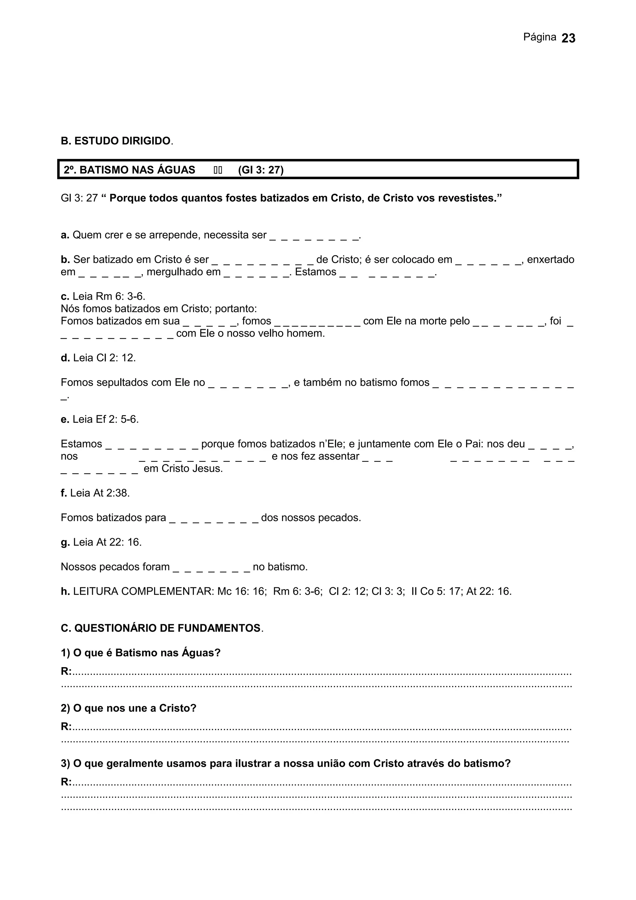 Página       23




B. ESTUDO DIRIGIDO.

 2º. BATISMO NAS ÁGUAS                                   (Gl 3: 27)

Gl 3: 27 “ Porque todos quantos fostes batizados em Cristo, de Cristo vos revestistes.”


a. Quem crer e se arrepende, necessita ser _ _ _ _ _ _ _ _.

b. Ser batizado em Cristo é ser _ _ _ _ _ _ _ _ _ de Cristo; é ser colocado em _ _ _ _ _ _, enxertado
em _ _ _ _ _ _, mergulhado em _ _ _ _ _ _. Estamos _ _ _ _ _ _ _ _.

c. Leia Rm 6: 3-6.
Nós fomos batizados em Cristo; portanto:
Fomos batizados em sua _ _ _ _ _, fomos _ _ _ _ _ _ _ _ _ _ com Ele na morte pelo _ _ _ _ _ _ _, foi _
_ _ _ _ _ _ _ _ _ _ com Ele o nosso velho homem.

d. Leia Cl 2: 12.

Fomos sepultados com Ele no _ _ _ _ _ _ _, e também no batismo fomos _ _ _ _ _ _ _ _ _ _ _ _
_.

e. Leia Ef 2: 5-6.

Estamos _ _ _ _ _ _ _ _ porque fomos batizados n’Ele; e juntamente com Ele o Pai: nos deu _ _ _ _,
nos          _ _ _ _ _ _ _ _ _ _ _ e nos fez assentar _ _ _               _ _ _ _ _ _ _ _ _ _
_ _ _ _ _ _ _ em Cristo Jesus.

f. Leia At 2:38.

Fomos batizados para _ _ _ _ _ _ _ _ dos nossos pecados.

g. Leia At 22: 16.

Nossos pecados foram _ _ _ _ _ _ _ no batismo.

h. LEITURA COMPLEMENTAR: Mc 16: 16; Rm 6: 3-6; Cl 2: 12; Cl 3: 3; II Co 5: 17; At 22: 16.


C. QUESTIONÁRIO DE FUNDAMENTOS.

1) O que é Batismo nas Águas?
R:.........................................................................................................................................................................
.............................................................................................................................................................................

2) O que nos une a Cristo?
R:.........................................................................................................................................................................
............................................................................................................................................................................

3) O que geralmente usamos para ilustrar a nossa união com Cristo através do batismo?
R:.........................................................................................................................................................................
.............................................................................................................................................................................
.............................................................................................................................................................................
 