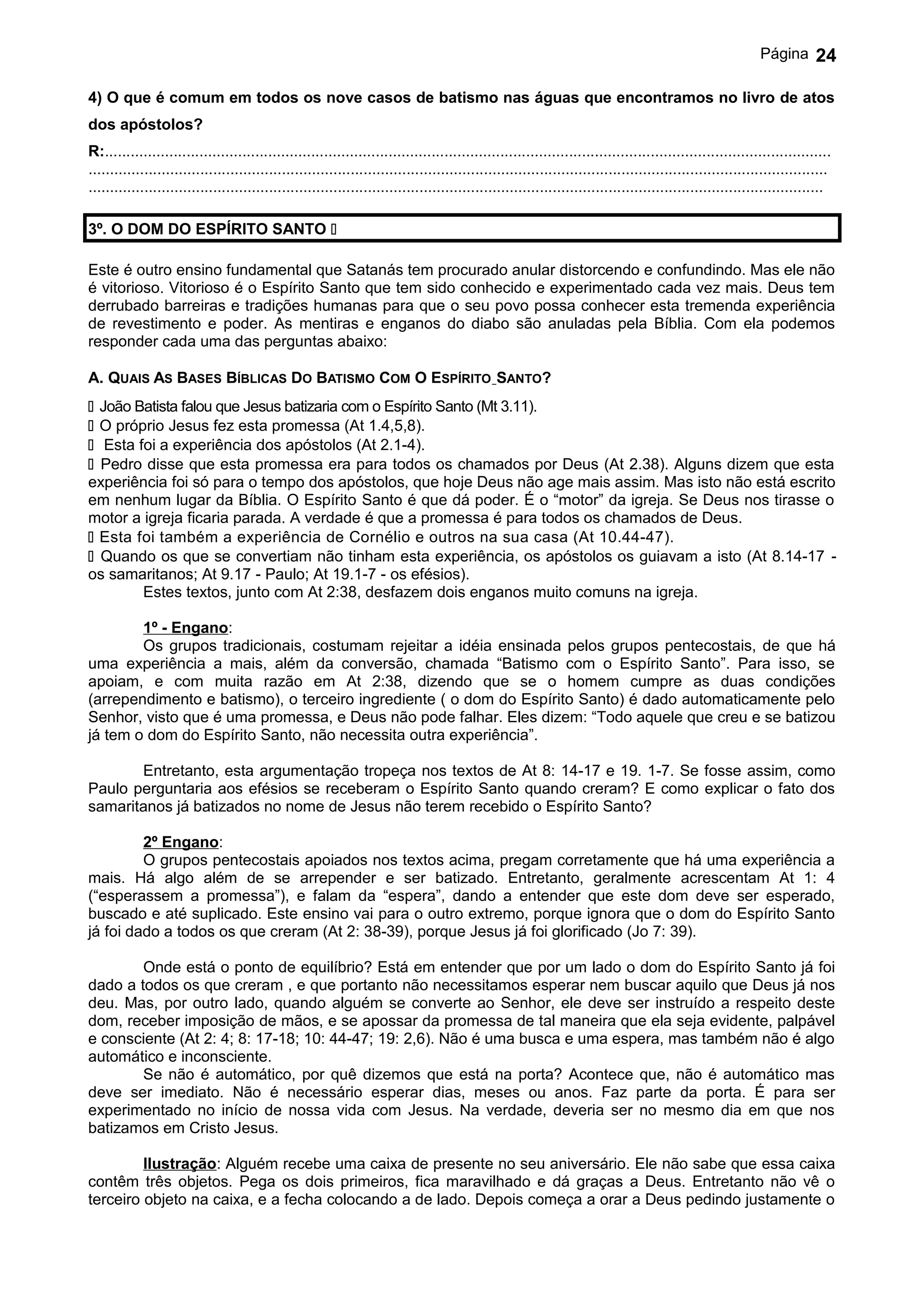 Página       24

4) O que é comum em todos os nove casos de batismo nas águas que encontramos no livro de atos
dos apóstolos?
R:.........................................................................................................................................................................
............................................................................................................................................................................
...........................................................................................................................................................................

3º. O DOM DO ESPÍRITO SANTO 

Este é outro ensino fundamental que Satanás tem procurado anular distorcendo e confundindo. Mas ele não
é vitorioso. Vitorioso é o Espírito Santo que tem sido conhecido e experimentado cada vez mais. Deus tem
derrubado barreiras e tradições humanas para que o seu povo possa conhecer esta tremenda experiência
de revestimento e poder. As mentiras e enganos do diabo são anuladas pela Bíblia. Com ela podemos
responder cada uma das perguntas abaixo:

A. QUAIS AS BASES BÍBLICAS DO BATISMO COM O ESPÍRITO SANTO?
 João Batista falou que Jesus batizaria com o Espírito Santo (Mt 3.11).
 O próprio Jesus fez esta promessa (At 1.4,5,8).
 Esta foi a experiência dos apóstolos (At 2.1-4).
 Pedro disse que esta promessa era para todos os chamados por Deus (At 2.38). Alguns dizem que esta
experiência foi só para o tempo dos apóstolos, que hoje Deus não age mais assim. Mas isto não está escrito
em nenhum lugar da Bíblia. O Espírito Santo é que dá poder. É o “motor” da igreja. Se Deus nos tirasse o
motor a igreja ficaria parada. A verdade é que a promessa é para todos os chamados de Deus.
 Esta foi também a experiência de Cornélio e outros na sua casa (At 10.44-47).
 Quando os que se convertiam não tinham esta experiência, os apóstolos os guiavam a isto (At 8.14-17 -
os samaritanos; At 9.17 - Paulo; At 19.1-7 - os efésios).
        Estes textos, junto com At 2:38, desfazem dois enganos muito comuns na igreja.

        1º - Engano:
        Os grupos tradicionais, costumam rejeitar a idéia ensinada pelos grupos pentecostais, de que há
uma experiência a mais, além da conversão, chamada “Batismo com o Espírito Santo”. Para isso, se
apoiam, e com muita razão em At 2:38, dizendo que se o homem cumpre as duas condições
(arrependimento e batismo), o terceiro ingrediente ( o dom do Espírito Santo) é dado automaticamente pelo
Senhor, visto que é uma promessa, e Deus não pode falhar. Eles dizem: “Todo aquele que creu e se batizou
já tem o dom do Espírito Santo, não necessita outra experiência”.

       Entretanto, esta argumentação tropeça nos textos de At 8: 14-17 e 19. 1-7. Se fosse assim, como
Paulo perguntaria aos efésios se receberam o Espírito Santo quando creram? E como explicar o fato dos
samaritanos já batizados no nome de Jesus não terem recebido o Espírito Santo?

         2º Engano:
         O grupos pentecostais apoiados nos textos acima, pregam corretamente que há uma experiência a
mais. Há algo além de se arrepender e ser batizado. Entretanto, geralmente acrescentam At 1: 4
(“esperassem a promessa”), e falam da “espera”, dando a entender que este dom deve ser esperado,
buscado e até suplicado. Este ensino vai para o outro extremo, porque ignora que o dom do Espírito Santo
já foi dado a todos os que creram (At 2: 38-39), porque Jesus já foi glorificado (Jo 7: 39).

        Onde está o ponto de equilíbrio? Está em entender que por um lado o dom do Espírito Santo já foi
dado a todos os que creram , e que portanto não necessitamos esperar nem buscar aquilo que Deus já nos
deu. Mas, por outro lado, quando alguém se converte ao Senhor, ele deve ser instruído a respeito deste
dom, receber imposição de mãos, e se apossar da promessa de tal maneira que ela seja evidente, palpável
e consciente (At 2: 4; 8: 17-18; 10: 44-47; 19: 2,6). Não é uma busca e uma espera, mas também não é algo
automático e inconsciente.
        Se não é automático, por quê dizemos que está na porta? Acontece que, não é automático mas
deve ser imediato. Não é necessário esperar dias, meses ou anos. Faz parte da porta. É para ser
experimentado no início de nossa vida com Jesus. Na verdade, deveria ser no mesmo dia em que nos
batizamos em Cristo Jesus.

         Ilustração: Alguém recebe uma caixa de presente no seu aniversário. Ele não sabe que essa caixa
contêm três objetos. Pega os dois primeiros, fica maravilhado e dá graças a Deus. Entretanto não vê o
terceiro objeto na caixa, e a fecha colocando a de lado. Depois começa a orar a Deus pedindo justamente o
 