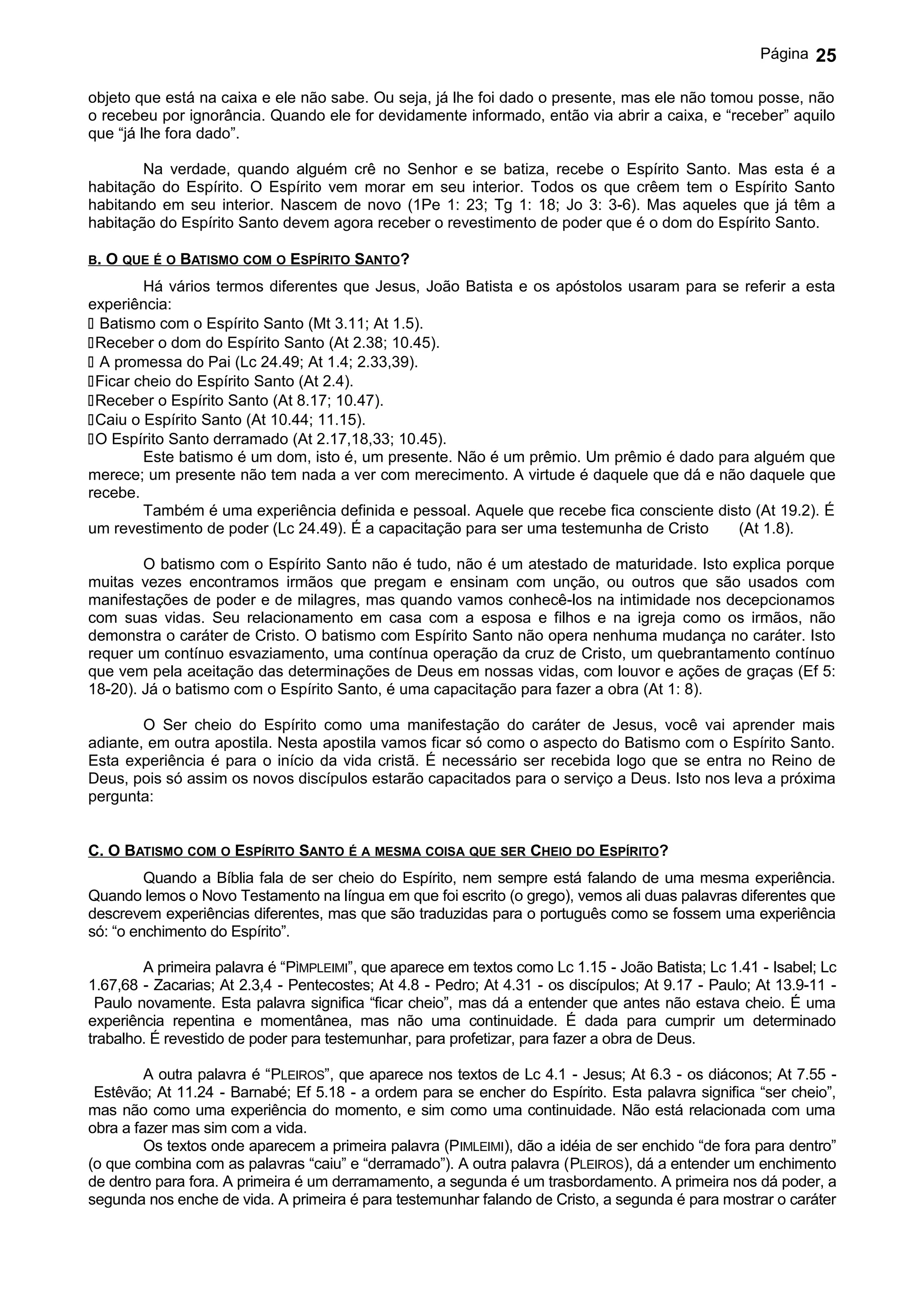 Página   25

objeto que está na caixa e ele não sabe. Ou seja, já lhe foi dado o presente, mas ele não tomou posse, não
o recebeu por ignorância. Quando ele for devidamente informado, então via abrir a caixa, e “receber” aquilo
que “já lhe fora dado”.

        Na verdade, quando alguém crê no Senhor e se batiza, recebe o Espírito Santo. Mas esta é a
habitação do Espírito. O Espírito vem morar em seu interior. Todos os que crêem tem o Espírito Santo
habitando em seu interior. Nascem de novo (1Pe 1: 23; Tg 1: 18; Jo 3: 3-6). Mas aqueles que já têm a
habitação do Espírito Santo devem agora receber o revestimento de poder que é o dom do Espírito Santo.

B.   O QUE É O BATISMO COM O ESPÍRITO SANTO?
        Há vários termos diferentes que Jesus, João Batista e os apóstolos usaram para se referir a esta
experiência:
 Batismo com o Espírito Santo (Mt 3.11; At 1.5).
Receber o dom do Espírito Santo (At 2.38; 10.45).
 A promessa do Pai (Lc 24.49; At 1.4; 2.33,39).
Ficar cheio do Espírito Santo (At 2.4).
Receber o Espírito Santo (At 8.17; 10.47).
Caiu o Espírito Santo (At 10.44; 11.15).
O Espírito Santo derramado (At 2.17,18,33; 10.45).
        Este batismo é um dom, isto é, um presente. Não é um prêmio. Um prêmio é dado para alguém que
merece; um presente não tem nada a ver com merecimento. A virtude é daquele que dá e não daquele que
recebe.
        Também é uma experiência definida e pessoal. Aquele que recebe fica consciente disto (At 19.2). É
um revestimento de poder (Lc 24.49). É a capacitação para ser uma testemunha de Cristo    (At 1.8).

        O batismo com o Espírito Santo não é tudo, não é um atestado de maturidade. Isto explica porque
muitas vezes encontramos irmãos que pregam e ensinam com unção, ou outros que são usados com
manifestações de poder e de milagres, mas quando vamos conhecê-los na intimidade nos decepcionamos
com suas vidas. Seu relacionamento em casa com a esposa e filhos e na igreja como os irmãos, não
demonstra o caráter de Cristo. O batismo com Espírito Santo não opera nenhuma mudança no caráter. Isto
requer um contínuo esvaziamento, uma contínua operação da cruz de Cristo, um quebrantamento contínuo
que vem pela aceitação das determinações de Deus em nossas vidas, com louvor e ações de graças (Ef 5:
18-20). Já o batismo com o Espírito Santo, é uma capacitação para fazer a obra (At 1: 8).

        O Ser cheio do Espírito como uma manifestação do caráter de Jesus, você vai aprender mais
adiante, em outra apostila. Nesta apostila vamos ficar só como o aspecto do Batismo com o Espírito Santo.
Esta experiência é para o início da vida cristã. É necessário ser recebida logo que se entra no Reino de
Deus, pois só assim os novos discípulos estarão capacitados para o serviço a Deus. Isto nos leva a próxima
pergunta:


C. O BATISMO COM O ESPÍRITO SANTO É A MESMA COISA QUE SER CHEIO DO ESPÍRITO?
         Quando a Bíblia fala de ser cheio do Espírito, nem sempre está falando de uma mesma experiência.
Quando lemos o Novo Testamento na língua em que foi escrito (o grego), vemos ali duas palavras diferentes que
descrevem experiências diferentes, mas que são traduzidas para o português como se fossem uma experiência
só: “o enchimento do Espírito”.

        A primeira palavra é “PÌMPLEIMI”, que aparece em textos como Lc 1.15 - João Batista; Lc 1.41 - Isabel; Lc
1.67,68 - Zacarias; At 2.3,4 - Pentecostes; At 4.8 - Pedro; At 4.31 - os discípulos; At 9.17 - Paulo; At 13.9-11 -
 Paulo novamente. Esta palavra significa “ficar cheio”, mas dá a entender que antes não estava cheio. É uma
experiência repentina e momentânea, mas não uma continuidade. É dada para cumprir um determinado
trabalho. É revestido de poder para testemunhar, para profetizar, para fazer a obra de Deus.

         A outra palavra é “PLEIROS”, que aparece nos textos de Lc 4.1 - Jesus; At 6.3 - os diáconos; At 7.55 -
 Estêvão; At 11.24 - Barnabé; Ef 5.18 - a ordem para se encher do Espírito. Esta palavra significa “ser cheio”,
mas não como uma experiência do momento, e sim como uma continuidade. Não está relacionada com uma
obra a fazer mas sim com a vida.
         Os textos onde aparecem a primeira palavra (PIMLEIMI), dão a idéia de ser enchido “de fora para dentro”
(o que combina com as palavras “caiu” e “derramado”). A outra palavra (PLEIROS), dá a entender um enchimento
de dentro para fora. A primeira é um derramamento, a segunda é um trasbordamento. A primeira nos dá poder, a
segunda nos enche de vida. A primeira é para testemunhar falando de Cristo, a segunda é para mostrar o caráter
 