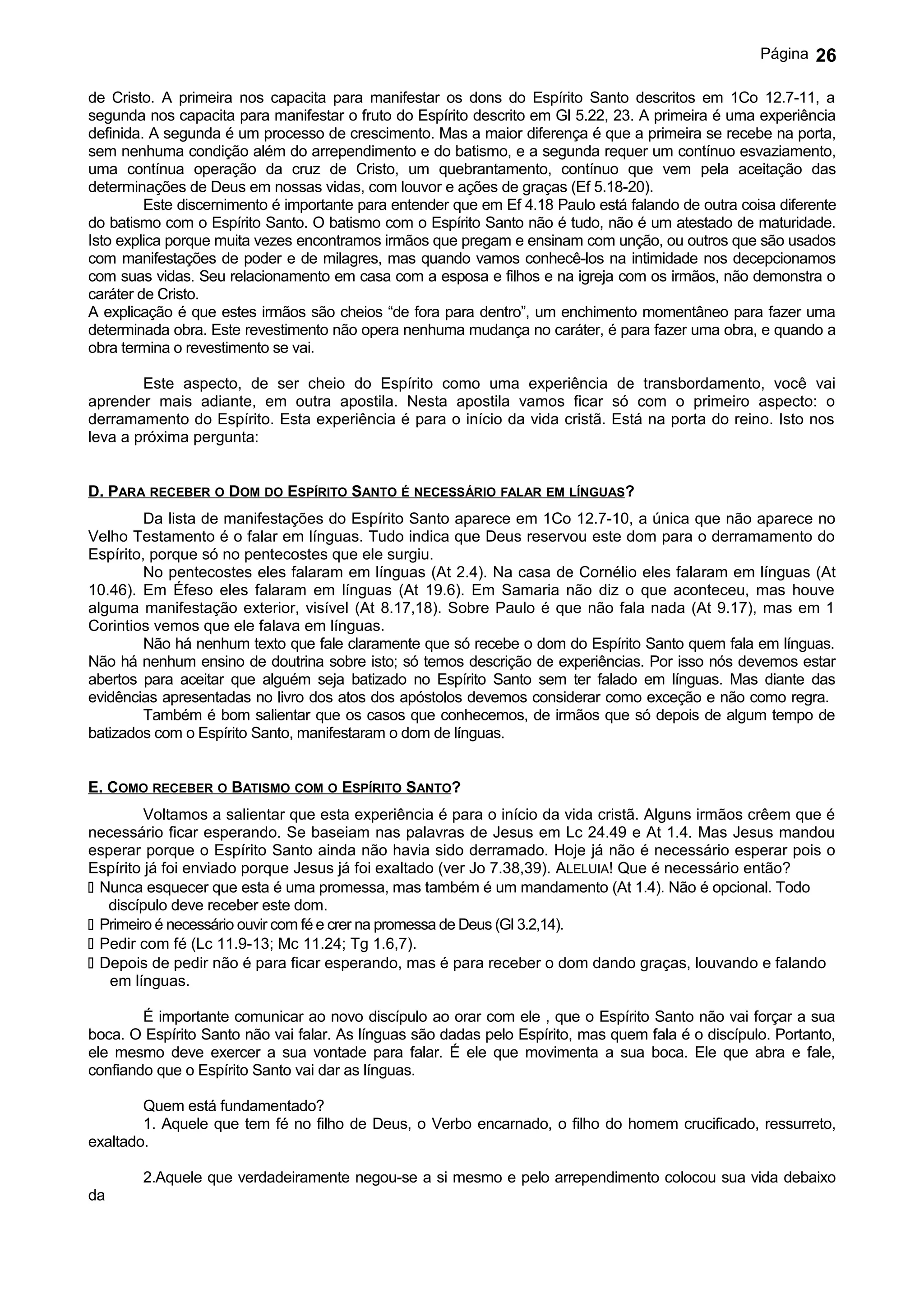 Página   26

de Cristo. A primeira nos capacita para manifestar os dons do Espírito Santo descritos em 1Co 12.7-11, a
segunda nos capacita para manifestar o fruto do Espírito descrito em Gl 5.22, 23. A primeira é uma experiência
definida. A segunda é um processo de crescimento. Mas a maior diferença é que a primeira se recebe na porta,
sem nenhuma condição além do arrependimento e do batismo, e a segunda requer um contínuo esvaziamento,
uma contínua operação da cruz de Cristo, um quebrantamento, contínuo que vem pela aceitação das
determinações de Deus em nossas vidas, com louvor e ações de graças (Ef 5.18-20).
         Este discernimento é importante para entender que em Ef 4.18 Paulo está falando de outra coisa diferente
do batismo com o Espírito Santo. O batismo com o Espírito Santo não é tudo, não é um atestado de maturidade.
Isto explica porque muita vezes encontramos irmãos que pregam e ensinam com unção, ou outros que são usados
com manifestações de poder e de milagres, mas quando vamos conhecê-los na intimidade nos decepcionamos
com suas vidas. Seu relacionamento em casa com a esposa e filhos e na igreja com os irmãos, não demonstra o
caráter de Cristo.
A explicação é que estes irmãos são cheios “de fora para dentro”, um enchimento momentâneo para fazer uma
determinada obra. Este revestimento não opera nenhuma mudança no caráter, é para fazer uma obra, e quando a
obra termina o revestimento se vai.

        Este aspecto, de ser cheio do Espírito como uma experiência de transbordamento, você vai
aprender mais adiante, em outra apostila. Nesta apostila vamos ficar só com o primeiro aspecto: o
derramamento do Espírito. Esta experiência é para o início da vida cristã. Está na porta do reino. Isto nos
leva a próxima pergunta:


D. PARA RECEBER O DOM DO ESPÍRITO SANTO É NECESSÁRIO FALAR EM LÍNGUAS?
         Da lista de manifestações do Espírito Santo aparece em 1Co 12.7-10, a única que não aparece no
Velho Testamento é o falar em línguas. Tudo indica que Deus reservou este dom para o derramamento do
Espírito, porque só no pentecostes que ele surgiu.
         No pentecostes eles falaram em línguas (At 2.4). Na casa de Cornélio eles falaram em línguas (At
10.46). Em Éfeso eles falaram em línguas (At 19.6). Em Samaria não diz o que aconteceu, mas houve
alguma manifestação exterior, visível (At 8.17,18). Sobre Paulo é que não fala nada (At 9.17), mas em 1
Corintios vemos que ele falava em línguas.
         Não há nenhum texto que fale claramente que só recebe o dom do Espírito Santo quem fala em línguas.
Não há nenhum ensino de doutrina sobre isto; só temos descrição de experiências. Por isso nós devemos estar
abertos para aceitar que alguém seja batizado no Espírito Santo sem ter falado em línguas. Mas diante das
evidências apresentadas no livro dos atos dos apóstolos devemos considerar como exceção e não como regra.
         Também é bom salientar que os casos que conhecemos, de irmãos que só depois de algum tempo de
batizados com o Espírito Santo, manifestaram o dom de línguas.


E. COMO RECEBER O BATISMO COM O ESPÍRITO SANTO?
         Voltamos a salientar que esta experiência é para o início da vida cristã. Alguns irmãos crêem que é
necessário ficar esperando. Se baseiam nas palavras de Jesus em Lc 24.49 e At 1.4. Mas Jesus mandou
esperar porque o Espírito Santo ainda não havia sido derramado. Hoje já não é necessário esperar pois o
Espírito já foi enviado porque Jesus já foi exaltado (ver Jo 7.38,39). ALELUIA! Que é necessário então?
 Nunca esquecer que esta é uma promessa, mas também é um mandamento (At 1.4). Não é opcional. Todo
   discípulo deve receber este dom.
 Primeiro é necessário ouvir com fé e crer na promessa de Deus (Gl 3.2,14).
 Pedir com fé (Lc 11.9-13; Mc 11.24; Tg 1.6,7).
 Depois de pedir não é para ficar esperando, mas é para receber o dom dando graças, louvando e falando
   em línguas.

        É importante comunicar ao novo discípulo ao orar com ele , que o Espírito Santo não vai forçar a sua
boca. O Espírito Santo não vai falar. As línguas são dadas pelo Espírito, mas quem fala é o discípulo. Portanto,
ele mesmo deve exercer a sua vontade para falar. É ele que movimenta a sua boca. Ele que abra e fale,
confiando que o Espírito Santo vai dar as línguas.

        Quem está fundamentado?
        1. Aquele que tem fé no filho de Deus, o Verbo encarnado, o filho do homem crucificado, ressurreto,
exaltado.

        2.Aquele que verdadeiramente negou-se a si mesmo e pelo arrependimento colocou sua vida debaixo
da
 