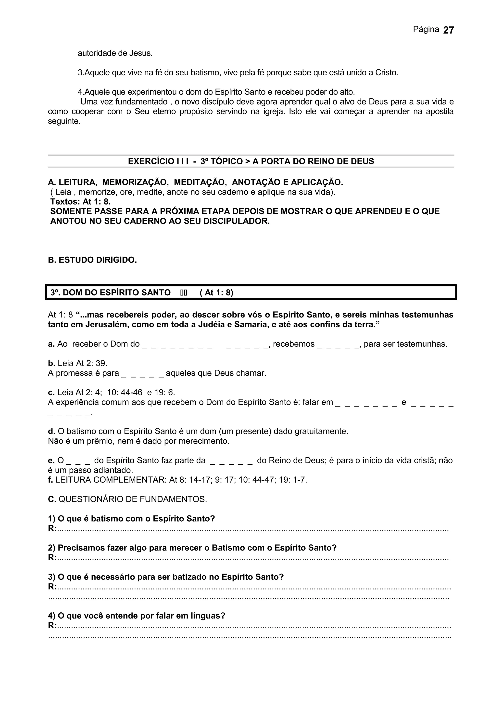 Página       27

            autoridade de Jesus.

            3.Aquele que vive na fé do seu batismo, vive pela fé porque sabe que está unido a Cristo.

        4.Aquele que experimentou o dom do Espírito Santo e recebeu poder do alto.
         Uma vez fundamentado , o novo discípulo deve agora aprender qual o alvo de Deus para a sua vida e
como cooperar com o Seu eterno propósito servindo na igreja. Isto ele vai começar a aprender na apostila
seguinte.



                                  EXERCÍCIO I I I - 3º TÓPICO > A PORTA DO REINO DE DEUS

A. LEITURA, MEMORIZAÇÃO, MEDITAÇÃO, ANOTAÇÃO E APLICAÇÃO.
( Leia , memorize, ore, medite, anote no seu caderno e aplique na sua vida).
Textos: At 1: 8.
SOMENTE PASSE PARA A PRÓXIMA ETAPA DEPOIS DE MOSTRAR O QUE APRENDEU E O QUE
ANOTOU NO SEU CADERNO AO SEU DISCIPULADOR.



B. ESTUDO DIRIGIDO.


 3º. DOM DO ESPÍRITO SANTO                                    ( At 1: 8)

At 1: 8 “...mas recebereis poder, ao descer sobre vós o Espirito Santo, e sereis minhas testemunhas
tanto em Jerusalém, como em toda a Judéia e Samaria, e até aos confins da terra.”

a. Ao receber o Dom do _ _ _ _ _ _ _ _                                      _ _ _ _ _, recebemos _ _ _ _ _, para ser testemunhas.

b. Leia At 2: 39.
A promessa é para _ _ _ _ _ aqueles que Deus chamar.

c. Leia At 2: 4; 10: 44-46 e 19: 6.
A experiência comum aos que recebem o Dom do Espírito Santo é: falar em _ _ _ _ _ _ _ e _ _ _ _ _
_ _ _ _ _.

d. O batismo com o Espírito Santo é um dom (um presente) dado gratuitamente.
Não é um prêmio, nem é dado por merecimento.

e. O _ _ _ do Espírito Santo faz parte da _ _ _ _ _ do Reino de Deus; é para o início da vida cristã; não
é um passo adiantado.
f. LEITURA COMPLEMENTAR: At 8: 14-17; 9: 17; 10: 44-47; 19: 1-7.

C. QUESTIONÁRIO DE FUNDAMENTOS.

1) O que é batismo com o Espírito Santo?
R:........................................................................................................................................................................

2) Precisamos fazer algo para merecer o Batismo com o Espírito Santo?
R:........................................................................................................................................................................

3) O que é necessário para ser batizado no Espírito Santo?
R:.........................................................................................................................................................................
............................................................................................................................................................................

4) O que você entende por falar em línguas?
R:.........................................................................................................................................................................
.............................................................................................................................................................................
 