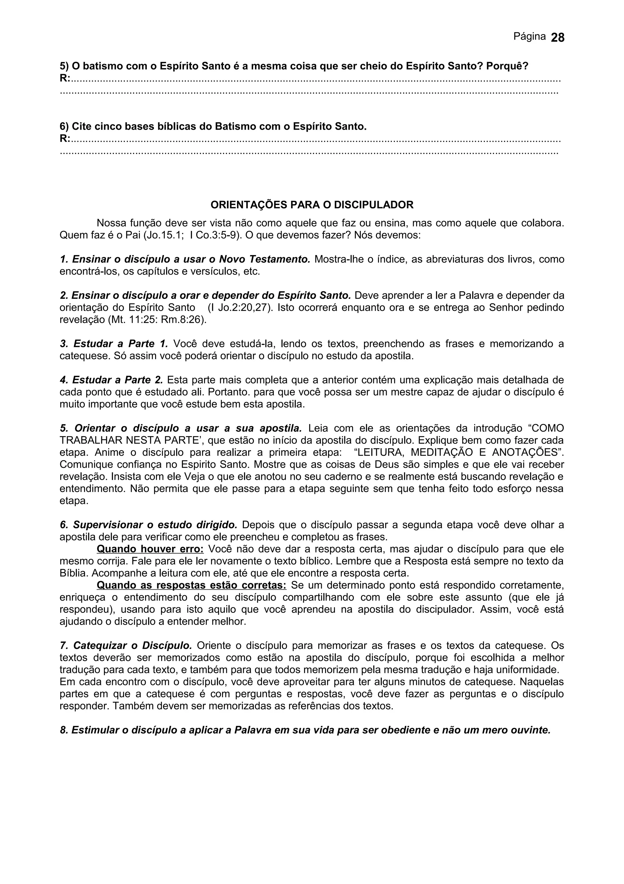 Página       28

5) O batismo com o Espírito Santo é a mesma coisa que ser cheio do Espírito Santo? Porquê?
R:.........................................................................................................................................................................
............................................................................................................................................................................


6) Cite cinco bases bíblicas do Batismo com o Espírito Santo.
R:.........................................................................................................................................................................
............................................................................................................................................................................




                                                   ORIENTAÇÕES PARA O DISCIPULADOR
      Nossa função deve ser vista não como aquele que faz ou ensina, mas como aquele que colabora.
Quem faz é o Pai (Jo.15.1; I Co.3:5-9). O que devemos fazer? Nós devemos:

1. Ensinar o discípulo a usar o Novo Testamento. Mostra-lhe o índice, as abreviaturas dos livros, como
encontrá-los, os capítulos e versículos, etc.

2. Ensinar o discípulo a orar e depender do Espírito Santo. Deve aprender a ler a Palavra e depender da
orientação do Espírito Santo (I Jo.2:20,27). Isto ocorrerá enquanto ora e se entrega ao Senhor pedindo
revelação (Mt. 11:25: Rm.8:26).

3. Estudar a Parte 1. Você deve estudá-la, lendo os textos, preenchendo as frases e memorizando a
catequese. Só assim você poderá orientar o discípulo no estudo da apostila.

4. Estudar a Parte 2. Esta parte mais completa que a anterior contém uma explicação mais detalhada de
cada ponto que é estudado ali. Portanto. para que você possa ser um mestre capaz de ajudar o discípulo é
muito importante que você estude bem esta apostila.

5. Orientar o discípulo a usar a sua apostila. Leia com ele as orientações da introdução “COMO
TRABALHAR NESTA PARTE’, que estão no início da apostila do discípulo. Explique bem como fazer cada
etapa. Anime o discípulo para realizar a primeira etapa: “LEITURA, MEDITAÇÃO E ANOTAÇÕES”.
Comunique confiança no Espirito Santo. Mostre que as coisas de Deus são simples e que ele vai receber
revelação. Insista com ele Veja o que ele anotou no seu caderno e se realmente está buscando revelação e
entendimento. Não permita que ele passe para a etapa seguinte sem que tenha feito todo esforço nessa
etapa.

6. Supervisionar o estudo dirigido. Depois que o discípulo passar a segunda etapa você deve olhar a
apostila dele para verificar como ele preencheu e completou as frases.
         Quando houver erro: Você não deve dar a resposta certa, mas ajudar o discípulo para que ele
mesmo corrija. Fale para ele ler novamente o texto bíblico. Lembre que a Resposta está sempre no texto da
Bíblia. Acompanhe a leitura com ele, até que ele encontre a resposta certa.
         Quando as respostas estão corretas: Se um determinado ponto está respondido corretamente,
enriqueça o entendimento do seu discípulo compartilhando com ele sobre este assunto (que ele já
respondeu), usando para isto aquilo que você aprendeu na apostila do discipulador. Assim, você está
ajudando o discípulo a entender melhor.

7. Catequizar o Discípulo. Oriente o discípulo para memorizar as frases e os textos da catequese. Os
textos deverão ser memorizados como estão na apostila do discípulo, porque foi escolhida a melhor
tradução para cada texto, e também para que todos memorizem pela mesma tradução e haja uniformidade.
Em cada encontro com o discípulo, você deve aproveitar para ter alguns minutos de catequese. Naquelas
partes em que a catequese é com perguntas e respostas, você deve fazer as perguntas e o discípulo
responder. Também devem ser memorizadas as referências dos textos.

8. Estimular o discípulo a aplicar a Palavra em sua vida para ser obediente e não um mero ouvinte.
 