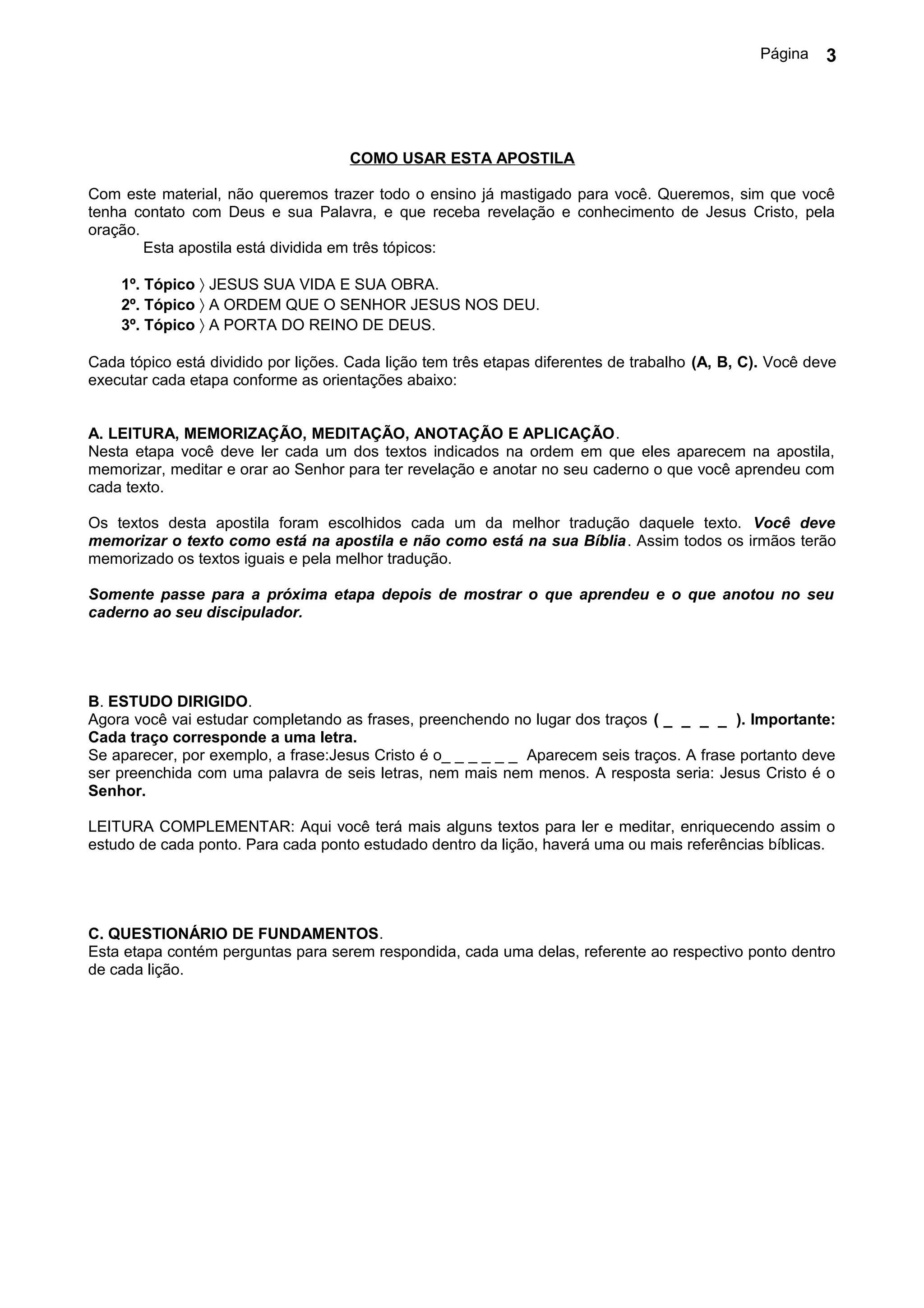 Página   3




                                     COMO USAR ESTA APOSTILA

Com este material, não queremos trazer todo o ensino já mastigado para você. Queremos, sim que você
tenha contato com Deus e sua Palavra, e que receba revelação e conhecimento de Jesus Cristo, pela
oração.
        Esta apostila está dividida em três tópicos:

    1º. Tópico 〉 JESUS SUA VIDA E SUA OBRA.
    2º. Tópico 〉 A ORDEM QUE O SENHOR JESUS NOS DEU.
    3º. Tópico 〉 A PORTA DO REINO DE DEUS.

Cada tópico está dividido por lições. Cada lição tem três etapas diferentes de trabalho (A, B, C). Você deve
executar cada etapa conforme as orientações abaixo:


A. LEITURA, MEMORIZAÇÃO, MEDITAÇÃO, ANOTAÇÃO E APLICAÇÃO.
Nesta etapa você deve ler cada um dos textos indicados na ordem em que eles aparecem na apostila,
memorizar, meditar e orar ao Senhor para ter revelação e anotar no seu caderno o que você aprendeu com
cada texto.

Os textos desta apostila foram escolhidos cada um da melhor tradução daquele texto. Você deve
memorizar o texto como está na apostila e não como está na sua Bíblia. Assim todos os irmãos terão
memorizado os textos iguais e pela melhor tradução.

Somente passe para a próxima etapa depois de mostrar o que aprendeu e o que anotou no seu
caderno ao seu discipulador.




B. ESTUDO DIRIGIDO.
Agora você vai estudar completando as frases, preenchendo no lugar dos traços ( _ _ _ _ ). Importante:
Cada traço corresponde a uma letra.
Se aparecer, por exemplo, a frase:Jesus Cristo é o_ _ _ _ _ _ Aparecem seis traços. A frase portanto deve
ser preenchida com uma palavra de seis letras, nem mais nem menos. A resposta seria: Jesus Cristo é o
Senhor.

LEITURA COMPLEMENTAR: Aqui você terá mais alguns textos para ler e meditar, enriquecendo assim o
estudo de cada ponto. Para cada ponto estudado dentro da lição, haverá uma ou mais referências bíblicas.




C. QUESTIONÁRIO DE FUNDAMENTOS.
Esta etapa contém perguntas para serem respondida, cada uma delas, referente ao respectivo ponto dentro
de cada lição.
 