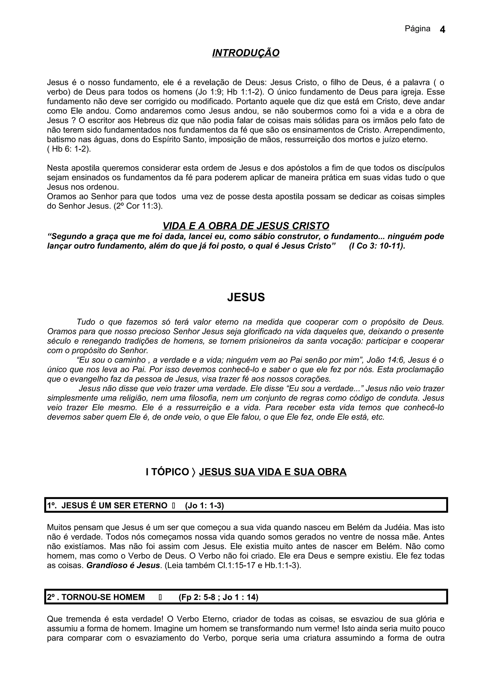 Página   4

                                             INTRODUÇÃO

Jesus é o nosso fundamento, ele é a revelação de Deus: Jesus Cristo, o filho de Deus, é a palavra ( o
verbo) de Deus para todos os homens (Jo 1:9; Hb 1:1-2). O único fundamento de Deus para igreja. Esse
fundamento não deve ser corrigido ou modificado. Portanto aquele que diz que está em Cristo, deve andar
como Ele andou. Como andaremos como Jesus andou, se não soubermos como foi a vida e a obra de
Jesus ? O escritor aos Hebreus diz que não podia falar de coisas mais sólidas para os irmãos pelo fato de
não terem sido fundamentados nos fundamentos da fé que são os ensinamentos de Cristo. Arrependimento,
batismo nas águas, dons do Espírito Santo, imposição de mãos, ressurreição dos mortos e juízo eterno.
( Hb 6: 1-2).

Nesta apostila queremos considerar esta ordem de Jesus e dos apóstolos a fim de que todos os discípulos
sejam ensinados os fundamentos da fé para poderem aplicar de maneira prática em suas vidas tudo o que
Jesus nos ordenou.
Oramos ao Senhor para que todos uma vez de posse desta apostila possam se dedicar as coisas simples
do Senhor Jesus. (2º Cor 11:3).

                                  VIDA E A OBRA DE JESUS CRISTO
“Segundo a graça que me foi dada, lancei eu, como sábio construtor, o fundamento... ninguém pode
lançar outro fundamento, além do que já foi posto, o qual é Jesus Cristo” (I Co 3: 10-11).




                                                   JESUS

        Tudo o que fazemos só terá valor eterno na medida que cooperar com o propósito de Deus.
Oramos para que nosso precioso Senhor Jesus seja glorificado na vida daqueles que, deixando o presente
século e renegando tradições de homens, se tornem prisioneiros da santa vocação: participar e cooperar
com o propósito do Senhor.
        “Eu sou o caminho , a verdade e a vida; ninguém vem ao Pai senão por mim”, João 14:6, Jesus é o
único que nos leva ao Pai. Por isso devemos conhecê-lo e saber o que ele fez por nós. Esta proclamação
que o evangelho faz da pessoa de Jesus, visa trazer fé aos nossos corações.
         Jesus não disse que veio trazer uma verdade. Ele disse “Eu sou a verdade...” Jesus não veio trazer
simplesmente uma religião, nem uma filosofia, nem um conjunto de regras como código de conduta. Jesus
veio trazer Ele mesmo. Ele é a ressurreição e a vida. Para receber esta vida temos que conhecê-lo
devemos saber quem Ele é, de onde veio, o que Ele falou, o que Ele fez, onde Ele está, etc.




                          I TÓPICO 〉 JESUS SUA VIDA E SUA OBRA


1º. JESUS É UM SER ETERNO           (Jo 1: 1-3)

Muitos pensam que Jesus é um ser que começou a sua vida quando nasceu em Belém da Judéia. Mas isto
não é verdade. Todos nós começamos nossa vida quando somos gerados no ventre de nossa mãe. Antes
não existíamos. Mas não foi assim com Jesus. Ele existia muito antes de nascer em Belém. Não como
homem, mas como o Verbo de Deus. O Verbo não foi criado. Ele era Deus e sempre existiu. Ele fez todas
as coisas. Grandioso é Jesus. (Leia também Cl.1:15-17 e Hb.1:1-3).


2º . TORNOU-SE HOMEM               (Fp 2: 5-8 ; Jo 1 : 14)

Que tremenda é esta verdade! O Verbo Eterno, criador de todas as coisas, se esvaziou de sua glória e
assumiu a forma de homem. Imagine um homem se transformando num verme! Isto ainda seria muito pouco
para comparar com o esvaziamento do Verbo, porque seria uma criatura assumindo a forma de outra
 