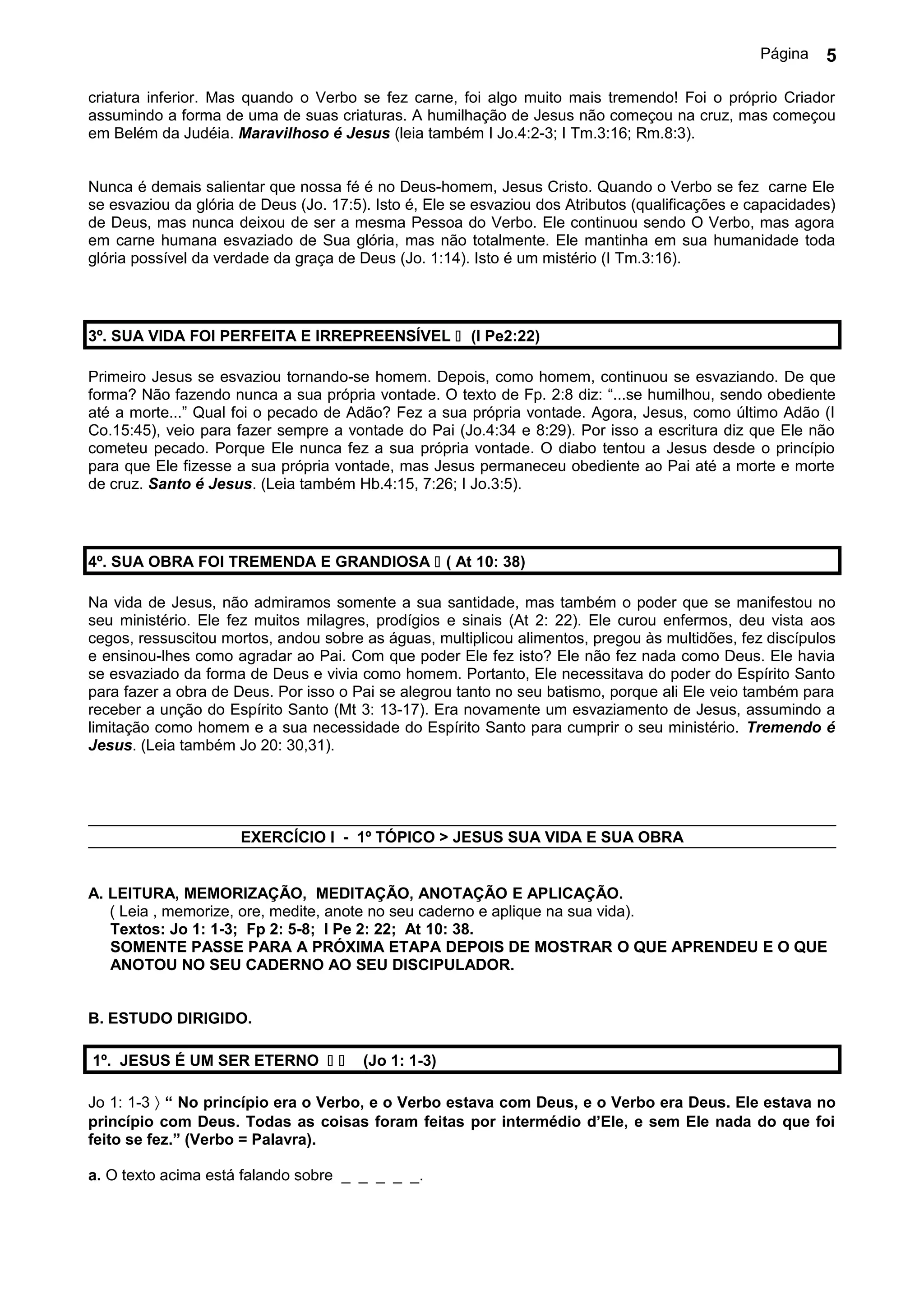 Página   5

criatura inferior. Mas quando o Verbo se fez carne, foi algo muito mais tremendo! Foi o próprio Criador
assumindo a forma de uma de suas criaturas. A humilhação de Jesus não começou na cruz, mas começou
em Belém da Judéia. Maravilhoso é Jesus (leia também I Jo.4:2-3; I Tm.3:16; Rm.8:3).


Nunca é demais salientar que nossa fé é no Deus-homem, Jesus Cristo. Quando o Verbo se fez carne Ele
se esvaziou da glória de Deus (Jo. 17:5). Isto é, Ele se esvaziou dos Atributos (qualificações e capacidades)
de Deus, mas nunca deixou de ser a mesma Pessoa do Verbo. Ele continuou sendo O Verbo, mas agora
em carne humana esvaziado de Sua glória, mas não totalmente. Ele mantinha em sua humanidade toda
glória possível da verdade da graça de Deus (Jo. 1:14). Isto é um mistério (I Tm.3:16).




3º. SUA VIDA FOI PERFEITA E IRREPREENSÍVEL  (I Pe2:22)

Primeiro Jesus se esvaziou tornando-se homem. Depois, como homem, continuou se esvaziando. De que
forma? Não fazendo nunca a sua própria vontade. O texto de Fp. 2:8 diz: “...se humilhou, sendo obediente
até a morte...” Qual foi o pecado de Adão? Fez a sua própria vontade. Agora, Jesus, como último Adão (I
Co.15:45), veio para fazer sempre a vontade do Pai (Jo.4:34 e 8:29). Por isso a escritura diz que Ele não
cometeu pecado. Porque Ele nunca fez a sua própria vontade. O diabo tentou a Jesus desde o princípio
para que Ele fizesse a sua própria vontade, mas Jesus permaneceu obediente ao Pai até a morte e morte
de cruz. Santo é Jesus. (Leia também Hb.4:15, 7:26; I Jo.3:5).




4º. SUA OBRA FOI TREMENDA E GRANDIOSA  ( At 10: 38)

Na vida de Jesus, não admiramos somente a sua santidade, mas também o poder que se manifestou no
seu ministério. Ele fez muitos milagres, prodígios e sinais (At 2: 22). Ele curou enfermos, deu vista aos
cegos, ressuscitou mortos, andou sobre as águas, multiplicou alimentos, pregou às multidões, fez discípulos
e ensinou-lhes como agradar ao Pai. Com que poder Ele fez isto? Ele não fez nada como Deus. Ele havia
se esvaziado da forma de Deus e vivia como homem. Portanto, Ele necessitava do poder do Espírito Santo
para fazer a obra de Deus. Por isso o Pai se alegrou tanto no seu batismo, porque ali Ele veio também para
receber a unção do Espírito Santo (Mt 3: 13-17). Era novamente um esvaziamento de Jesus, assumindo a
limitação como homem e a sua necessidade do Espírito Santo para cumprir o seu ministério. Tremendo é
Jesus. (Leia também Jo 20: 30,31).




                      EXERCÍCIO I - 1º TÓPICO > JESUS SUA VIDA E SUA OBRA


A. LEITURA, MEMORIZAÇÃO, MEDITAÇÃO, ANOTAÇÃO E APLICAÇÃO.
   ( Leia , memorize, ore, medite, anote no seu caderno e aplique na sua vida).
   Textos: Jo 1: 1-3; Fp 2: 5-8; I Pe 2: 22; At 10: 38.
   SOMENTE PASSE PARA A PRÓXIMA ETAPA DEPOIS DE MOSTRAR O QUE APRENDEU E O QUE
   ANOTOU NO SEU CADERNO AO SEU DISCIPULADOR.


B. ESTUDO DIRIGIDO.

1º. JESUS É UM SER ETERNO             (Jo 1: 1-3)

Jo 1: 1-3 〉 “ No princípio era o Verbo, e o Verbo estava com Deus, e o Verbo era Deus. Ele estava no
princípio com Deus. Todas as coisas foram feitas por intermédio d’Ele, e sem Ele nada do que foi
feito se fez.” (Verbo = Palavra).

a. O texto acima está falando sobre _ _ _ _ _.
 