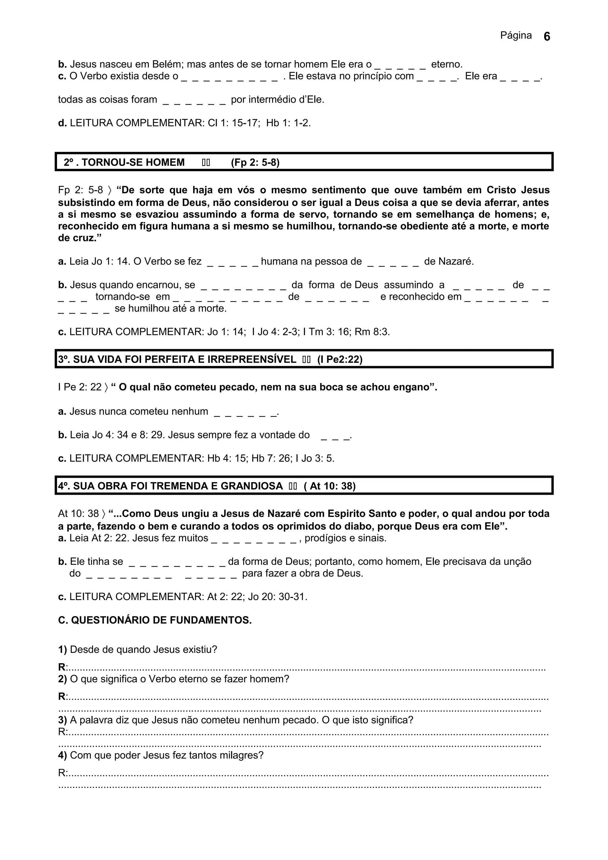 Página          6

b. Jesus nasceu em Belém; mas antes de se tornar homem Ele era o _ _ _ _ _ eterno.
c. O Verbo existia desde o _ _ _ _ _ _ _ _ _ . Ele estava no princípio com _ _ _ _. Ele era _ _ _ _.

todas as coisas foram _ _ _ _ _ _ por intermédio d’Ele.

d. LEITURA COMPLEMENTAR: Cl 1: 15-17; Hb 1: 1-2.


  2º . TORNOU-SE HOMEM                                    (Fp 2: 5-8)

Fp 2: 5-8 〉 “De sorte que haja em vós o mesmo sentimento que ouve também em Cristo Jesus
subsistindo em forma de Deus, não considerou o ser igual a Deus coisa a que se devia aferrar, antes
a si mesmo se esvaziou assumindo a forma de servo, tornando se em semelhança de homens; e,
reconhecido em figura humana a si mesmo se humilhou, tornando-se obediente até a morte, e morte
de cruz.”

a. Leia Jo 1: 14. O Verbo se fez _ _ _ _ _ humana na pessoa de _ _ _ _ _ de Nazaré.

b. Jesus quando encarnou, se _ _ _ _ _ _ _ _ da forma de Deus assumindo a _ _ _ _ _ de _ _
_ _ _ tornando-se em _ _ _ _ _ _ _ _ _ _ de _ _ _ _ _ _ e reconhecido em _ _ _ _ _ _ _
_ _ _ _ _ se humilhou até a morte.

c. LEITURA COMPLEMENTAR: Jo 1: 14; I Jo 4: 2-3; I Tm 3: 16; Rm 8:3.

3º. SUA VIDA FOI PERFEITA E IRREPREENSÍVEL  (I Pe2:22)

I Pe 2: 22 〉 “ O qual não cometeu pecado, nem na sua boca se achou engano”.

a. Jesus nunca cometeu nenhum _ _ _ _ _ _.

b. Leia Jo 4: 34 e 8: 29. Jesus sempre fez a vontade do                                     _ _ _.

c. LEITURA COMPLEMENTAR: Hb 4: 15; Hb 7: 26; I Jo 3: 5.

4º. SUA OBRA FOI TREMENDA E GRANDIOSA  ( At 10: 38)

At 10: 38 〉 “...Como Deus ungiu a Jesus de Nazaré com Espirito Santo e poder, o qual andou por toda
a parte, fazendo o bem e curando a todos os oprimidos do diabo, porque Deus era com Ele”.
a. Leia At 2: 22. Jesus fez muitos _ _ _ _ _ _ _ _ , prodígios e sinais.

b. Ele tinha se _ _ _ _ _ _ _ _ _ da forma de Deus; portanto, como homem, Ele precisava da unção
   do _ _ _ _ _ _ _ _ _ _ _ _ _ para fazer a obra de Deus.

c. LEITURA COMPLEMENTAR: At 2: 22; Jo 20: 30-31.

C. QUESTIONÁRIO DE FUNDAMENTOS.

1) Desde de quando Jesus existiu?
R:.........................................................................................................................................................................
2) O que significa o Verbo eterno se fazer homem?
R:..........................................................................................................................................................................
...........................................................................................................................................................................
3) A palavra diz que Jesus não cometeu nenhum pecado. O que isto significa?
R:..........................................................................................................................................................................
...........................................................................................................................................................................
4) Com que poder Jesus fez tantos milagres?
R:..........................................................................................................................................................................
...........................................................................................................................................................................
 
