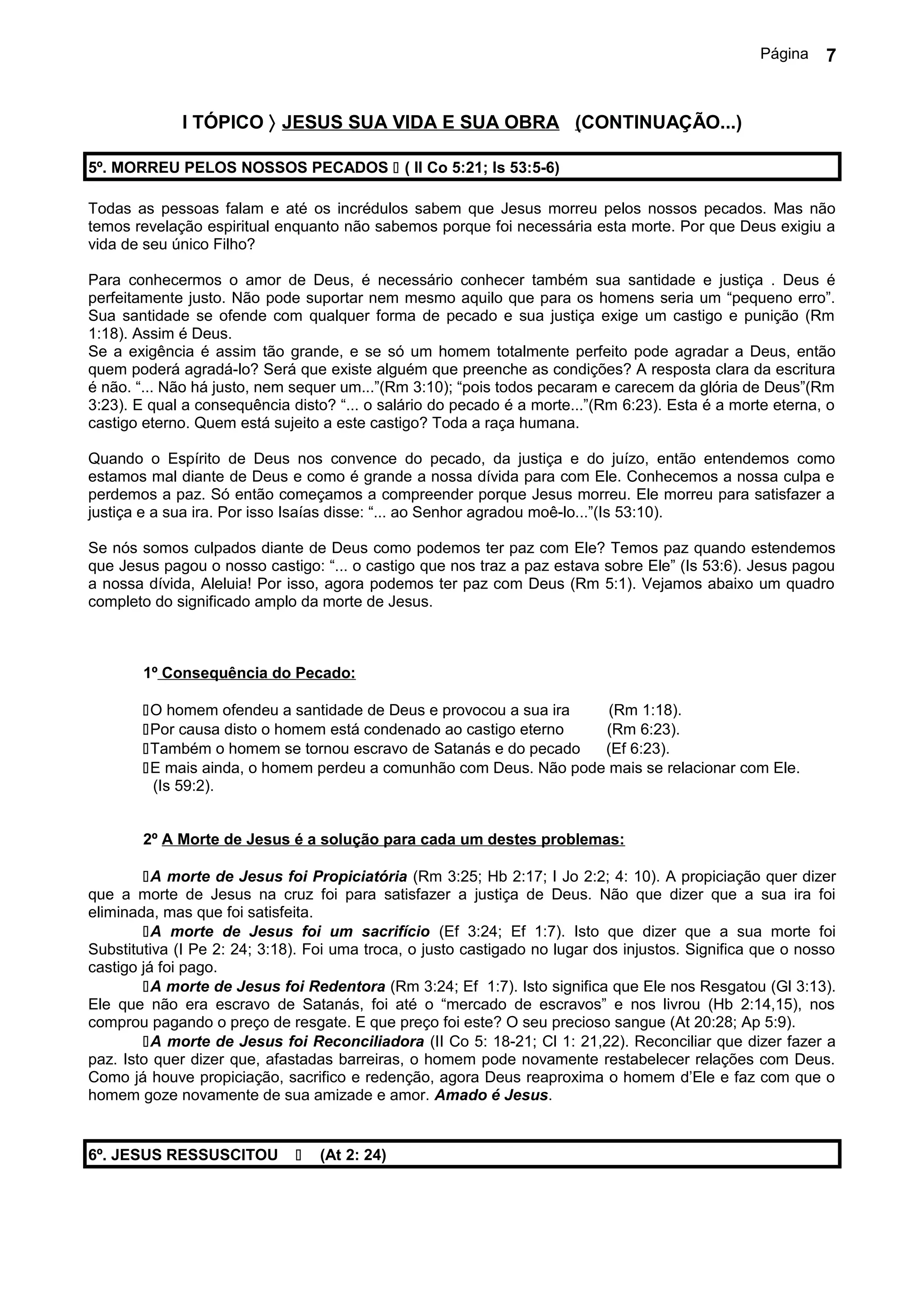 Página    7


             I TÓPICO 〉 JESUS SUA VIDA E SUA OBRA (CONTINUAÇÃO...)

5º. MORREU PELOS NOSSOS PECADOS  ( II Co 5:21; Is 53:5-6)

Todas as pessoas falam e até os incrédulos sabem que Jesus morreu pelos nossos pecados. Mas não
temos revelação espiritual enquanto não sabemos porque foi necessária esta morte. Por que Deus exigiu a
vida de seu único Filho?

Para conhecermos o amor de Deus, é necessário conhecer também sua santidade e justiça . Deus é
perfeitamente justo. Não pode suportar nem mesmo aquilo que para os homens seria um “pequeno erro”.
Sua santidade se ofende com qualquer forma de pecado e sua justiça exige um castigo e punição (Rm
1:18). Assim é Deus.
Se a exigência é assim tão grande, e se só um homem totalmente perfeito pode agradar a Deus, então
quem poderá agradá-lo? Será que existe alguém que preenche as condições? A resposta clara da escritura
é não. “... Não há justo, nem sequer um...”(Rm 3:10); “pois todos pecaram e carecem da glória de Deus”(Rm
3:23). E qual a consequência disto? “... o salário do pecado é a morte...”(Rm 6:23). Esta é a morte eterna, o
castigo eterno. Quem está sujeito a este castigo? Toda a raça humana.

Quando o Espírito de Deus nos convence do pecado, da justiça e do juízo, então entendemos como
estamos mal diante de Deus e como é grande a nossa dívida para com Ele. Conhecemos a nossa culpa e
perdemos a paz. Só então começamos a compreender porque Jesus morreu. Ele morreu para satisfazer a
justiça e a sua ira. Por isso Isaías disse: “... ao Senhor agradou moê-lo...”(Is 53:10).

Se nós somos culpados diante de Deus como podemos ter paz com Ele? Temos paz quando estendemos
que Jesus pagou o nosso castigo: “... o castigo que nos traz a paz estava sobre Ele” (Is 53:6). Jesus pagou
a nossa dívida, Aleluia! Por isso, agora podemos ter paz com Deus (Rm 5:1). Vejamos abaixo um quadro
completo do significado amplo da morte de Jesus.



        1º Consequência do Pecado:

        O homem ofendeu a santidade de Deus e provocou a sua ira   (Rm 1:18).
        Por causa disto o homem está condenado ao castigo eterno  (Rm 6:23).
        Também o homem se tornou escravo de Satanás e do pecado   (Ef 6:23).
        E mais ainda, o homem perdeu a comunhão com Deus. Não pode mais se relacionar com Ele.
         (Is 59:2).


        2º A Morte de Jesus é a solução para cada um destes problemas:

        A morte de Jesus foi Propiciatória (Rm 3:25; Hb 2:17; I Jo 2:2; 4: 10). A propiciação quer dizer
que a morte de Jesus na cruz foi para satisfazer a justiça de Deus. Não que dizer que a sua ira foi
eliminada, mas que foi satisfeita.
        A morte de Jesus foi um sacrifício (Ef 3:24; Ef 1:7). Isto que dizer que a sua morte foi
Substitutiva (I Pe 2: 24; 3:18). Foi uma troca, o justo castigado no lugar dos injustos. Significa que o nosso
castigo já foi pago.
        A morte de Jesus foi Redentora (Rm 3:24; Ef 1:7). Isto significa que Ele nos Resgatou (Gl 3:13).
Ele que não era escravo de Satanás, foi até o “mercado de escravos” e nos livrou (Hb 2:14,15), nos
comprou pagando o preço de resgate. E que preço foi este? O seu precioso sangue (At 20:28; Ap 5:9).
        A morte de Jesus foi Reconciliadora (II Co 5: 18-21; Cl 1: 21,22). Reconciliar que dizer fazer a
paz. Isto quer dizer que, afastadas barreiras, o homem pode novamente restabelecer relações com Deus.
Como já houve propiciação, sacrifico e redenção, agora Deus reaproxima o homem d’Ele e faz com que o
homem goze novamente de sua amizade e amor. Amado é Jesus.


6º. JESUS RESSUSCITOU            (At 2: 24)
 
