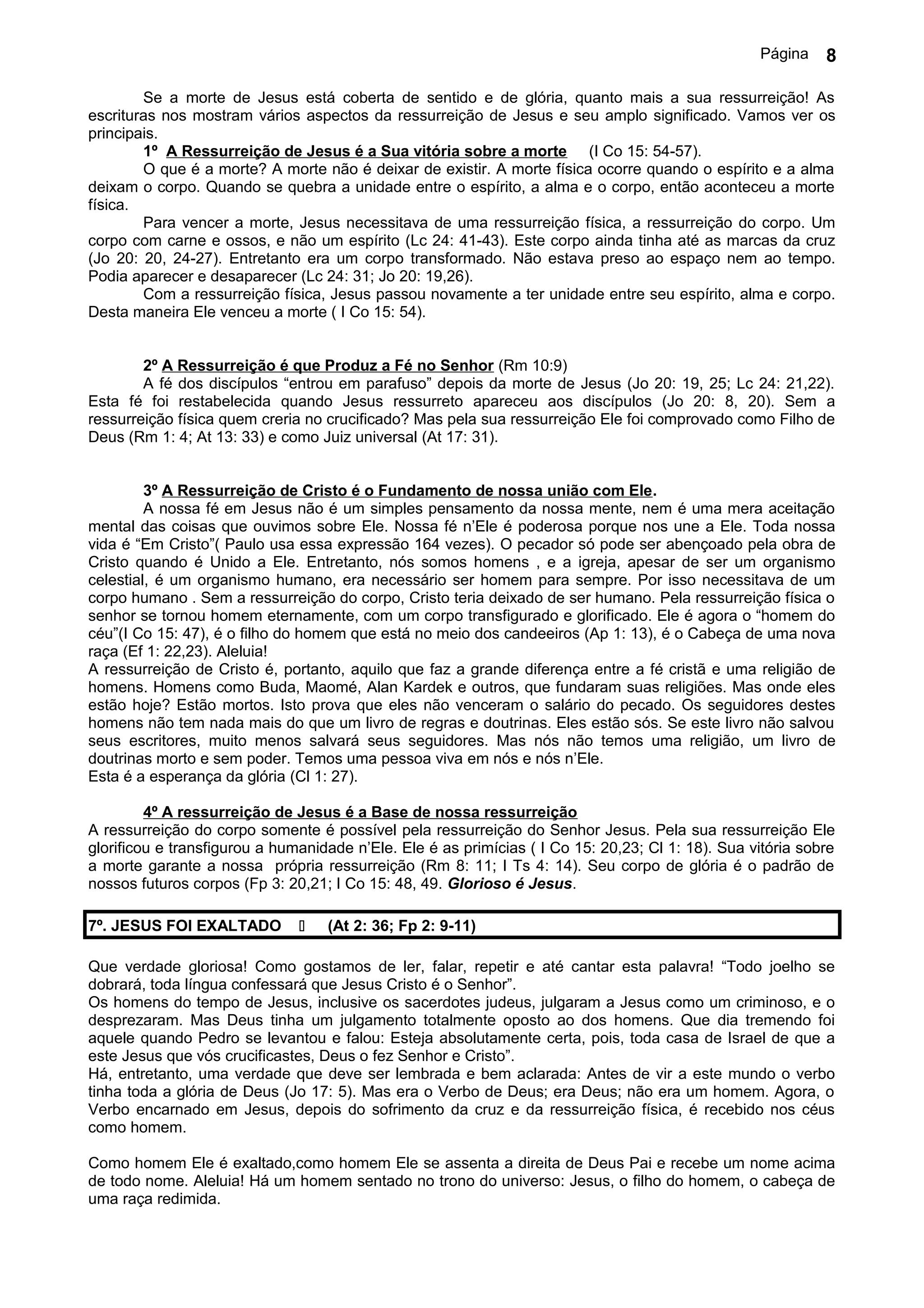 Página    8

        Se a morte de Jesus está coberta de sentido e de glória, quanto mais a sua ressurreição! As
escrituras nos mostram vários aspectos da ressurreição de Jesus e seu amplo significado. Vamos ver os
principais.
        1º A Ressurreição de Jesus é a Sua vitória sobre a morte (I Co 15: 54-57).
        O que é a morte? A morte não é deixar de existir. A morte física ocorre quando o espírito e a alma
deixam o corpo. Quando se quebra a unidade entre o espírito, a alma e o corpo, então aconteceu a morte
física.
        Para vencer a morte, Jesus necessitava de uma ressurreição física, a ressurreição do corpo. Um
corpo com carne e ossos, e não um espírito (Lc 24: 41-43). Este corpo ainda tinha até as marcas da cruz
(Jo 20: 20, 24-27). Entretanto era um corpo transformado. Não estava preso ao espaço nem ao tempo.
Podia aparecer e desaparecer (Lc 24: 31; Jo 20: 19,26).
        Com a ressurreição física, Jesus passou novamente a ter unidade entre seu espírito, alma e corpo.
Desta maneira Ele venceu a morte ( I Co 15: 54).


        2º A Ressurreição é que Produz a Fé no Senhor (Rm 10:9)
        A fé dos discípulos “entrou em parafuso” depois da morte de Jesus (Jo 20: 19, 25; Lc 24: 21,22).
Esta fé foi restabelecida quando Jesus ressurreto apareceu aos discípulos (Jo 20: 8, 20). Sem a
ressurreição física quem creria no crucificado? Mas pela sua ressurreição Ele foi comprovado como Filho de
Deus (Rm 1: 4; At 13: 33) e como Juiz universal (At 17: 31).


         3º A Ressurreição de Cristo é o Fundamento de nossa união com Ele.
         A nossa fé em Jesus não é um simples pensamento da nossa mente, nem é uma mera aceitação
mental das coisas que ouvimos sobre Ele. Nossa fé n’Ele é poderosa porque nos une a Ele. Toda nossa
vida é “Em Cristo”( Paulo usa essa expressão 164 vezes). O pecador só pode ser abençoado pela obra de
Cristo quando é Unido a Ele. Entretanto, nós somos homens , e a igreja, apesar de ser um organismo
celestial, é um organismo humano, era necessário ser homem para sempre. Por isso necessitava de um
corpo humano . Sem a ressurreição do corpo, Cristo teria deixado de ser humano. Pela ressurreição física o
senhor se tornou homem eternamente, com um corpo transfigurado e glorificado. Ele é agora o “homem do
céu”(I Co 15: 47), é o filho do homem que está no meio dos candeeiros (Ap 1: 13), é o Cabeça de uma nova
raça (Ef 1: 22,23). Aleluia!
A ressurreição de Cristo é, portanto, aquilo que faz a grande diferença entre a fé cristã e uma religião de
homens. Homens como Buda, Maomé, Alan Kardek e outros, que fundaram suas religiões. Mas onde eles
estão hoje? Estão mortos. Isto prova que eles não venceram o salário do pecado. Os seguidores destes
homens não tem nada mais do que um livro de regras e doutrinas. Eles estão sós. Se este livro não salvou
seus escritores, muito menos salvará seus seguidores. Mas nós não temos uma religião, um livro de
doutrinas morto e sem poder. Temos uma pessoa viva em nós e nós n’Ele.
Esta é a esperança da glória (Cl 1: 27).

         4º A ressurreição de Jesus é a Base de nossa ressurreição
A ressurreição do corpo somente é possível pela ressurreição do Senhor Jesus. Pela sua ressurreição Ele
glorificou e transfigurou a humanidade n’Ele. Ele é as primícias ( I Co 15: 20,23; Cl 1: 18). Sua vitória sobre
a morte garante a nossa própria ressurreição (Rm 8: 11; I Ts 4: 14). Seu corpo de glória é o padrão de
nossos futuros corpos (Fp 3: 20,21; I Co 15: 48, 49. Glorioso é Jesus.

7º. JESUS FOI EXALTADO            (At 2: 36; Fp 2: 9-11)

Que verdade gloriosa! Como gostamos de ler, falar, repetir e até cantar esta palavra! “Todo joelho se
dobrará, toda língua confessará que Jesus Cristo é o Senhor”.
Os homens do tempo de Jesus, inclusive os sacerdotes judeus, julgaram a Jesus como um criminoso, e o
desprezaram. Mas Deus tinha um julgamento totalmente oposto ao dos homens. Que dia tremendo foi
aquele quando Pedro se levantou e falou: Esteja absolutamente certa, pois, toda casa de Israel de que a
este Jesus que vós crucificastes, Deus o fez Senhor e Cristo”.
Há, entretanto, uma verdade que deve ser lembrada e bem aclarada: Antes de vir a este mundo o verbo
tinha toda a glória de Deus (Jo 17: 5). Mas era o Verbo de Deus; era Deus; não era um homem. Agora, o
Verbo encarnado em Jesus, depois do sofrimento da cruz e da ressurreição física, é recebido nos céus
como homem.

Como homem Ele é exaltado,como homem Ele se assenta a direita de Deus Pai e recebe um nome acima
de todo nome. Aleluia! Há um homem sentado no trono do universo: Jesus, o filho do homem, o cabeça de
uma raça redimida.
 