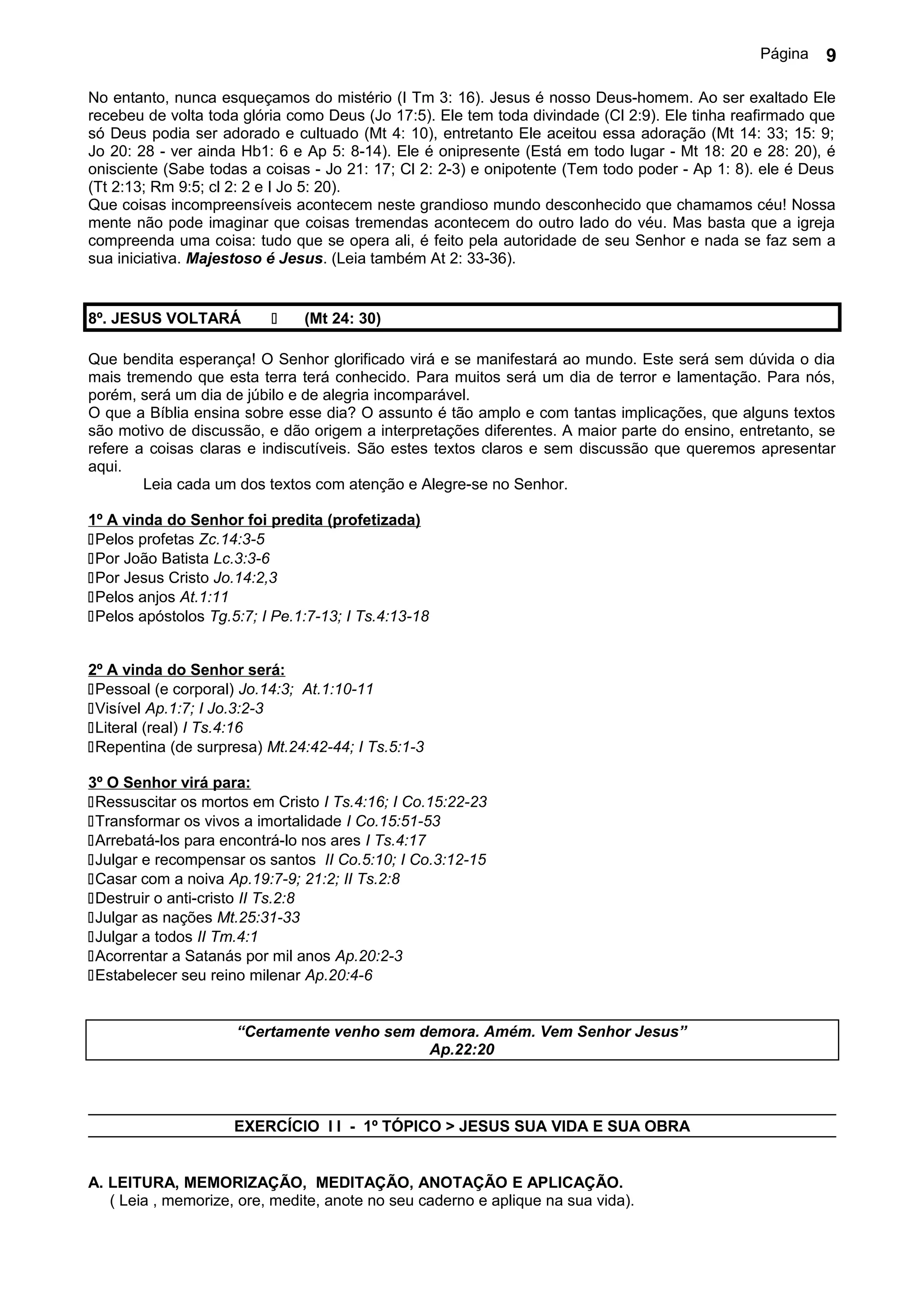 Página   9

No entanto, nunca esqueçamos do mistério (I Tm 3: 16). Jesus é nosso Deus-homem. Ao ser exaltado Ele
recebeu de volta toda glória como Deus (Jo 17:5). Ele tem toda divindade (Cl 2:9). Ele tinha reafirmado que
só Deus podia ser adorado e cultuado (Mt 4: 10), entretanto Ele aceitou essa adoração (Mt 14: 33; 15: 9;
Jo 20: 28 - ver ainda Hb1: 6 e Ap 5: 8-14). Ele é onipresente (Está em todo lugar - Mt 18: 20 e 28: 20), é
onisciente (Sabe todas a coisas - Jo 21: 17; Cl 2: 2-3) e onipotente (Tem todo poder - Ap 1: 8). ele é Deus
(Tt 2:13; Rm 9:5; cl 2: 2 e I Jo 5: 20).
Que coisas incompreensíveis acontecem neste grandioso mundo desconhecido que chamamos céu! Nossa
mente não pode imaginar que coisas tremendas acontecem do outro lado do véu. Mas basta que a igreja
compreenda uma coisa: tudo que se opera ali, é feito pela autoridade de seu Senhor e nada se faz sem a
sua iniciativa. Majestoso é Jesus. (Leia também At 2: 33-36).


8º. JESUS VOLTARÁ             (Mt 24: 30)

Que bendita esperança! O Senhor glorificado virá e se manifestará ao mundo. Este será sem dúvida o dia
mais tremendo que esta terra terá conhecido. Para muitos será um dia de terror e lamentação. Para nós,
porém, será um dia de júbilo e de alegria incomparável.
O que a Bíblia ensina sobre esse dia? O assunto é tão amplo e com tantas implicações, que alguns textos
são motivo de discussão, e dão origem a interpretações diferentes. A maior parte do ensino, entretanto, se
refere a coisas claras e indiscutíveis. São estes textos claros e sem discussão que queremos apresentar
aqui.
        Leia cada um dos textos com atenção e Alegre-se no Senhor.

1º A vinda do Senhor foi predita (profetizada)
Pelos profetas Zc.14:3-5
Por João Batista Lc.3:3-6
Por Jesus Cristo Jo.14:2,3
Pelos anjos At.1:11
Pelos apóstolos Tg.5:7; I Pe.1:7-13; I Ts.4:13-18


2º A vinda do Senhor será:
Pessoal (e corporal) Jo.14:3; At.1:10-11
Visível Ap.1:7; I Jo.3:2-3
Literal (real) I Ts.4:16
Repentina (de surpresa) Mt.24:42-44; I Ts.5:1-3

3º O Senhor virá para:
Ressuscitar os mortos em Cristo I Ts.4:16; I Co.15:22-23
Transformar os vivos a imortalidade I Co.15:51-53
Arrebatá-los para encontrá-lo nos ares I Ts.4:17
Julgar e recompensar os santos II Co.5:10; I Co.3:12-15
Casar com a noiva Ap.19:7-9; 21:2; II Ts.2:8
Destruir o anti-cristo II Ts.2:8
Julgar as nações Mt.25:31-33
Julgar a todos II Tm.4:1
Acorrentar a Satanás por mil anos Ap.20:2-3
Estabelecer seu reino milenar Ap.20:4-6


                     “Certamente venho sem demora. Amém. Vem Senhor Jesus”
                                            Ap.22:20



                     EXERCÍCIO I I - 1º TÓPICO > JESUS SUA VIDA E SUA OBRA


A. LEITURA, MEMORIZAÇÃO, MEDITAÇÃO, ANOTAÇÃO E APLICAÇÃO.
   ( Leia , memorize, ore, medite, anote no seu caderno e aplique na sua vida).
 