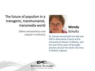 Wendy	
Schultz
The	future	of	populism	in	a	
transgenic,	transhumanist,			
transmedia	world
(When	extraordinary	and	
singular	is	ordinary)
Dr.	Schultz	earned	both	her	MA	and	
PhD	in	Alternative	Futures	at	the	
University	of	Hawai’i	at	Mānoa,	and	
has	over	thirty	years	of	foresight	
practice	all	over	the	world.	She	lives	
in	Oxford,	England.
 