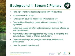 ASIA-PACIFIC FORESTRY WEEK 2016
GROWING OUR FUTURE!
• Paris Agreement was best deal possible with 196 countries
• Immense work lies ahead
• Funding is an issue but institutional structures are key
• Complexities of bringing together all the requirements of the
agreement
• Indigenous people still often underrepresented but most affected by
land use decisions
• Negotiated participatory approaches may be key to navigating this
complexity and needs of different stakeholders
• Countries need to go for synergies to increase efficiency and
efefctiveness
• Need for capacity development
Background II: Stream 2 Plenary
 
