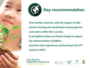 ASIA-PACIFIC
FORESTRY WEEK 2016
GROWING OUR FUTURE!
That member countries, with the support of FAO,
enhance funding and coordination among agencies
and sectors within their country,
to strengthen actions on climate change to support
the implementation of (I)NDCs,
and share their experiences and learning at the 27th
session of APFC.
Key recommendation
 