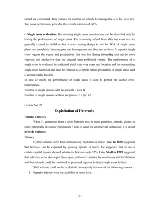 101
inbred are eliminated. This reduces the number of inbreds to manageable size for next step.
Top cross performance provides the reliable estimate of GCA.
c. Single cross evaluation: Out standing single cross combinations can be identified only by
testing the performance of single cross. The remaining inbred lines after top cross test are
generally crossed in diallel or line x tester mating design to test for SCA. A single cross
plants are completely heterozygous and homogenous and they are uniform. A superior single
cross regains the vigour and productivity that was lost during inbreeding and can be more
vigorous and productive than the original open pollinated variety. The performance of a
single cross is evaluated in replicated yield train over years and location and the outstanding
single cross identified and may be released as a hybrid where production of single cross seed
is commercially feasible.
In case of maize the performance of single cross is used to predict the double cross
performance.
Number of single crosses with reciprocals = n (n-1)
Number of single crosses without reciprocals = n (n-1)/2
Lecture No: 25
Exploitation of Heterosis
Hybrid Varieties
When F1 generation from a cross between two or more purelines, inbreds, clones or
other genetically dissimilar populations / lines is used for commercial cultivation, it is called
hybrids varieties.
History
Hybrid varieties were first commercially exploited in maize. Beal in 1878 suggested
that heterosis can be exploited by growing hybrids in maize. He suggested that in maize
certain varietal crosses showed substantial heterosis upto 52%. Later Shull in 1909 suggested
that inbreds can be developed from open pollinated varieties by continuous self fertilization
and then inbreds could be combined to produced superior hybrids (single cross hybrid).
Shull scheme could not be exploited commercially because of the following reasons :
1. Superior inbreds were not available in those days.
 