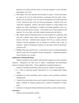 120
phenotype are selected and their seeds are harvested separately to raise individual
plant progeny rows in M3.
2. M3. Progeny rows from individual selected plants are grown. Careful observations
are made on M3 rows for small deviations in phenotype from the parent variety.
Inferior rows are discarded. Few rows may be homogeneous and would be harvested
in bulk. Selection in done in M3 rows showing segregation; a majority of M3 rows
would show segregation. Intensive and careful evaluation of a large number of M3
progeny rows allows identification of mutants with altered quantitative traits, e.g.,
partial or horizontal disease resistance. Such mutants occur in high frequencies that
approach 1% or even high, so that their isolation becomes quite cost effective.
3. M4. Bulked seed from homogeneous M3 rows may be planted in a preliminary yield
trial with a suitable check; superior progenies are selected for replicated multi-
location yield trials. Individual plant progenies from M3 are critically observed.
Progenies showing segregation may be subjected to selection only if they are
promising. Superior homogeneous progenies are harvested in bulk for preliminary
yield tests in M5.
4. M5-M8. Preliminary yield trials and / or multi-location trials are conducted depending
upon the stage when the progenies become homogeneous. Outstanding progenies
may be released as new varieties.
Applications of Mutation Breeding
Mutation breeding has been used for improving both oligogenic as well as polygenic
characters. Mutagenesis has been used to improve morphological and physiological
characters including yielding ability. Various applications of mutation breeding are :
1. Induction of desirable mutant alleles which may not be available in the germplasm
2. It is useful in improving specific characteristics of a well adapted high yielding
variety.
3. Mutagenesis has been successfully used to improve various quantitative characters
including yield.
4. F1hybrids from intervarietal crosses may be treated with mutagens in order to increase
genetic variability by inducing mutation and to facilitate recombination of linked
genes.
5. Irradiation of interspecific (distant) hybrids has been done to produce translocations.
Advantages :
1. Mutation create inexhaustible variation.
 