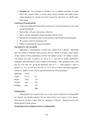 124
2. tetraploid rye: the advantage of tetraploid over its diploid counterpart are large
kernel size, superior ability to emerge under adverse condition and higher protein
content.tetraploid rye varieties have been released for cultivation. Eg. Double steel,
Tetra petkus.
Limitations of autoployploidy:
1. Larger size autoployploiods generally contain more water and produce less dry matter
content than diploids
2. High sterility with poor seed setting is observed
3. Due to complex segregation, progress through selection is slow
4. Monoploids and triploids cannot be maiontained except through clonal propagation
5. The varieties cannot be produced at will
6. Effects of autopolyploidy cannot be predicted.
Segregation in Auto tetraploids
Segregation in autotetraploids is much more complex than in diploids. Depending
upon the number of dominant alleles present, they are referred as simplex (Aaaa), duplex
(AAaa), triplex (AAAa), Quadruplex (AAAA) and nulliplex (aaaa). On selfing a simplex
will produce two types of gametes Aa and aa in 1:1 ratio due to random chromosome
segregation. Self pollination of such a simplex would produce. There genotypes AAaa, Aaaa
and aaa in the ratio 1:2:1 giving the phenotypic ratio of 3 : 1. while produces 3 types of
gametes viz., AA, Aa and aa in the ratio of 1:12:15 due to random chromatid segregation
selfing of a simplex in such a case is expected produce the following progeny.
Quadraplix AAAA 1
Triplex AAA a 24
Duplex AAaa 174
Simplex Aaaa 360
Nulliplex aaaa 225
784
Allopolyploidy :
Allopolyploids have genomes from two or more species production of allopolyploids
has attracted cons iderable attention; the aim almost always was creation of new species.
Some success has been evident from the emergence of triticale. Raphano brassica and
allopolyploids of forage grasses.
Morphological and extological features of allopolyploids
 