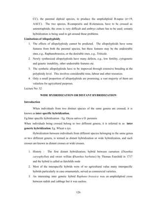 126
CC), the parental diploid species, to produce the amphidiploid B.napus (n=19,
AACC). The two species, B.campestris and B.olerancea, have to be crossed as
autotetraploids; the cross is very difficult and embryo culture has to be used; somatic
hybridization is being used to get around these problems.
Limitations of Allopolyploidy
1. The effects of allopolyploidy cannot be predicted. The allopolyploids have some
features from both the parental species, but these features may be the undesirable
ones, e.g., Raphanobrassica, or the desirable ones, e.g., Triticale.
2. Newly synthesized allopolyploids have many defects, e.g., low fertility, cytogenetic
and genetic instability, other undesirable features etc.
3. The synthetic allopolyploids have to be improved through extensive breeding at the
polyploidy level. This involves considerable time, labour and other resources.
4. Only a small proportion of allopolyploids are promising; a vast majority of them are
valueless for agricultural purposes.
Lecture No: 32
WIDE HYDRIDIZATION OR DISTANT HYBRIDIZATION
Introduction
When individuals from two distinct species of the same genera are crossed, it is
known as inter specific hybridization.
Eg.Inter specific hybridization : Eg. Oryza sativa x O. perennis
When individuals being crossed belong to two different genera, it is referred to as inter
generic hybridization. Eg. Wheat x rye.
Hybridization between individuals from different species belonging to the same genus
or two different genera, is termed as distant hybridization or wide hybridization, and such
crosses are known as distant crosses or wide crosses.
1. History : The first distant hybridization; hybrid between carnation (Dianthus
caryophyllus) and sweet willian (Dianthus barbatus) by Thomas Fairchild in 1717
and the hybrid is called as fairchilds mule
2. Most of the interspecific hybrids were of no agricultural value many interspecific
hybrids particularly in case ornamentals, served as commercial varieties.
3. An interesting inter generic hybrid Raphano brassica was an amphidiploid cross
between radish and cabbage but it was useless.
 