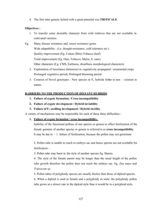 127
4. The first inter generic hybrid with a great potential was TRITICALE
Objectives :
1. To transfer some desirable character from wild relatives that are not available in
cultivated varieties.
Eg. Many disease resistance and, insect resistance genes
Wide adaptability : (i.e. drought-resistance, cold tolerance etc.)
Quality improvement (Eg. Cotton (fibre) Tobacco (leaf)
Yield improvement (Eg. Oats, Tobacco, Maize, S. cane)
Other characters (Eg. CMS, Earliness, dwarfness morphological characters)
2. Exploitation of luxuriance (heterosis) in vegetatively propagated / ornamental crops.
Prolonged vegetative period, Prolonged blooming period
3. Creation of Novel genotypes : New species or F1 hybrids hither to non – existent in
nature.
BARRIERS TO THE PRODUCTION OF DISTANT HYBRIDS
1. Failure of zygote formation / Cross incompatibility
2. Failure of zygote development / Hybrid inviability
3. Failure of F1 seedling development / Hybrid sterility
A variety of mechanisms may be responsible for each of these three difficulties :
1. Failure of zygote formation / cross incompatibility.
Inability of the functional pollens of one species or genera to effect fertilization of the
female gametes of another species or genera is referred to as cross incompatibility.
It may be due to – 1. failure of fertilization, because the pollen may not germinate.
2. Pollen tube is unable to reach to embryo sac and hence sperms are not available for
fertilization –
3. Pollen tube may burst in the style of another species Eg. Datura.
4. The style of the female parent may be longer than the usual length of the pollen
tube growth therefore the pollen does not reach the embryo sac. Eg. Zea mays and
Tripsacum sp.
5. Pollen tubes of polyploidy species are usually thicker than those of diploid species.
6. When a diploid is used as female and a polyploidy as male, the polyploidy pollen
tube grows at a slower rate in the diploid style than it would be in a polyploid style.
 