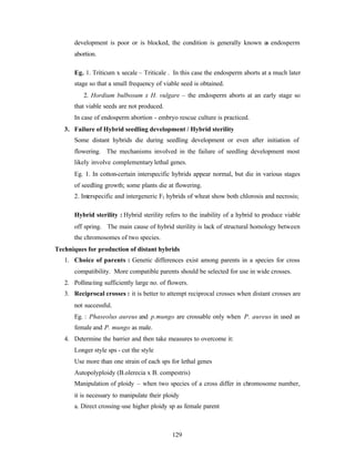 129
development is poor or is blocked, the condition is generally known as endosperm
abortion.
Eg. 1. Triticum x secale – Triticale . In this case the endosperm aborts at a much later
stage so that a small frequency of viable seed is obtained.
2. Hordium bulbosum x H. vulgare – the endosperm aborts at an early stage so
that viable seeds are not produced.
In case of endosperm abortion - embryo rescue culture is practiced.
3. Failure of Hybrid seedling development / Hybrid sterility
Some distant hybrids die during seedling development or even after initiation of
flowering. The mechanisms involved in the failure of seedling development most
likely involve complementary lethal genes.
Eg. 1. In cotton-certain interspecific hybrids appear normal, but die in various stages
of seedling growth; some plants die at flowering.
2. Interspecific and intergeneric F1 hybrids of wheat show both chlorosis and necrosis;
Hybrid sterility : Hybrid sterility refers to the inability of a hybrid to produce viable
off spring. The main cause of hybrid sterility is lack of structural homology between
the chromosomes of two species.
Techniques for production of distant hybrids
1. Choice of parents : Genetic differences exist among parents in a species for cross
compatibility. More compatible parents should be selected for use in wide crosses.
2. Pollinating sufficiently large no. of flowers.
3. Reciprocal crosses : it is better to attempt reciprocal crosses when distant crosses are
not successful.
Eg. : Phaseolus aureus and p.mungo are crossable only when P. aureus in used as
female and P. mungo as male.
4. Determine the barrier and then take measures to overcome it:
Longer style sps - cut the style
Use more than one strain of each sps for lethal genes
Autopolyploidy (B.olerecia x B. compestris)
Manipulation of ploidy – when two species of a cross differ in chromosome number,
it is necessary to manipulate their ploidy
a. Direct crossing-use higher ploidy sp as female parent
 