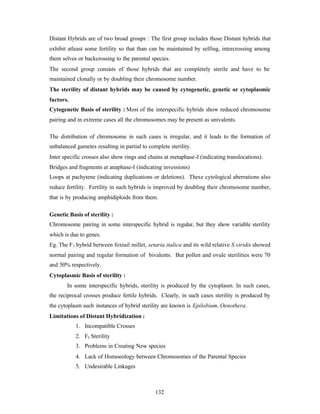 132
Distant Hybrids are of two broad groups : The first group includes those Distant hybrids that
exhibit atleast some fertility so that than can be maintained by selfing, intercrossing among
them selves or backcrossing to the parental species.
The second group consists of those hybrids that are completely sterile and have to be
maintained clonally or by doubling their chromosome number.
The sterility of distant hybrids may be caused by cytogenetic, genetic or cytoplasmic
factors.
Cytogenetic Basis of sterility : Most of the interspecific hybrids show reduced chromosome
pairing and in extreme cases all the chromosomes may be present as univalents.
The distribution of chromosome in such cases is irregular, and it leads to the formation of
unbalanced gametes resulting in partial to complete sterility.
Inter specific crosses also show rings and chains at metaphase-I (indicating translocations).
Bridges and fragments at anaphase-I (indicating invessions)
Loops at pachytene (indicating duplications or deletions). These cytological aberrations also
reduce fertility. Fertility in such hybrids is improved by doubling their chromosome number,
that is by producing amphidiploids from them.
Genetic Basis of sterility :
Chromosome pairing in some interspecific hybrid is regular, but they show variable sterility
which is due to genes.
Eg. The F1 hybrid between foxtail millet, setaria italica and its wild relative S.viridis showed
normal pairing and regular formation of bivalents. But pollen and ovule sterilities were 70
and 50% respectively.
Cytoplasmic Basis of sterility :
In some interspecific hybrids, sterility is produced by the cytoplasm. In such cases,
the reciprocal crosses produce fertile hybrids. Clearly, in such cases sterility is produced by
the cytoplasm such instances of hybrid sterility are known is Epilobium, Oenothera.
Limitations of Distant Hybridization :
1. Incompatible Crosses
2. F1 Sterility
3. Problems in Creating New species
4. Lack of Homoeology between Chromosomes of the Parental Species
5. Undesirable Linkages
 