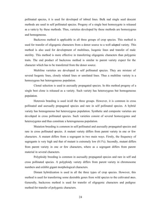 24
pollinated species, it is used for developed of inbred lines. Bulk nad single seed descent
methods are used in self pollinated species. Progeny of a single best homozygote is released
as a varie ty by these methods. Thus, varieties developed by these methods are homozygous
and homogeneous.
Backcross method is applicable in all three groups of crop species. This method is
used for transfer of oligogenic characters from a donor source to a well adapted variety. This
method is also used for development of multilines, Isogenic lines and transfer of male
sterility. This method is more effective in transferring oligogenic characters than polygenic
traits. The end product of backcross method is similar to parent variety expect for the
character which has to be transferred from the donor source.
Multiline varieties are developed in self pollinated species. They are mixture of
several Isogenic lines, closely related lines or unrelated lines. Thus a multiline variety is a
homozygous but heterogeneous population.
Clonal selection is used in asexually propagated species. In this method progeny of a
single best clone is released as a variety. Such variety has heterozygous but homogeneous
population.
Heterosis breeding is used in/all the three groups. However, it is common in cross
pollinated and asexually propagated species and rare in self pollinated species. A hybrid
variety has homogeneous but heterozygous population. Synthetic and composite varieties are
developed in cross pollinated species. Such varieties consist of several homozygotes and
heterozygotes and thus constitute a heterogeneous population.
Mutation breeding is common in self pollinated and asexually propagated species and
rare in cross pollinated species. A mutant variety differs from parent variety in one or few
characters. A mutant differs from a segregant in two main ways. Firstly, the frequency of
segregants is very high and that of mutant is extremely low (0.1%). Secondly, mutant differs
from parent variety in one or few characters, where as a segregant differs from parent
material in several characters.
Polyploidy breeding is common in asexually propagated species and rare in self and
cross pollinated species. A polyploidy variety differs from parent variety in chromosome
numbers and exhibit gigant morphological characters.
Distant hybridization is used in all the three types of crop species. However, this
method is used for transferring some desirable genes from wild species to the cultivated ones.
Generally, backcross method is used for transfer of oligogenic characters and pedigree
method for transfer of polygenic characters.
 