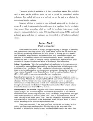 25
Transgenic breeding is applicable to all three types of crop species. This method is
used to solve specific problems which can not be solved by conventional breeding
techniques. This method will serve as a tool and can not be used as a substitute for
conventional breeding methods.
Recurrent selection is common in cross pollinated species and rare in other two
groups. It is used for accumulating favourable genes in a population i.e., for population
improvement. Other approaches which are used for population improvement include
disruptive mating, diallel selective mating (DSM) and biparental mating. DSM is used in self
pollinated species and other two techniques can be used both in self and cross pollinated
species.
Lecture No: 6
Plant Introduction
Plant introduction consists of taking a genotype or a group of genotypes of plants into
new environments where they were not being grown before. Introduction may involve new
varieties of a crop already grown in the area, wild relatives of the crop species or a totally
new crop species. Mostly materials are introduced from other countries or continents. But
movement of crop varietie s from one environment into another within a country is also
introduction. Some examples of within the country introduction are popularization of grape
cultivation in Haryana, Introduction of wheat in West Bengal, Rice in Punjab etc.
Primary Introduction : When the introduced variety is well suited to the new environment,
it is released fro commercial cultivation without any alteration in the original genotype, this
constitutes primary introduction. Primary introduction is less common, particularly in
countries having well organized crop improvement programmes. Introduction of semi dwarf
wheat varieties Sonora 64, Lerma Roja and of semi dwarf rice varieties Taichung Native 1
(TN-1), IR-8 and IR-36 are some examples of primary introductions.
Secondary Introduction: The introduced variety may be subjected to selection to isolate a
superior variety. Alternatively, it may be hybridized with local varieties to transfer one or few
characters from this variety to the local ones these processes are known as secondary
introduction. Secondary introduction is much more common than primary introduction.
Examples of secondary introduction are Kalyan Sona and sonalika wheat varieties selected
from material introduced from CIMMYT, Mexico.
History of Plant Introduction: crop plants have traveled ino many new areas from their
centres of origin. This movement of plants occurred with the movement of man. Most of
these introductions occurred very early in the histoy. For example, mung mustard, pear, apple
and walnut were introduced from the Central Asian Center of origin into various parts of
India. Similarly sesame, Jowar, arhar, Asian Cotton and finger millet originated in Africa and
traveled to India in the prehistoric period. From this it is clear that plant wealth of various
nations is to a large extent the result of plant introductions.
For several centuries A.D. the agencies of plant Introduction wre invaders, settlers,
traders, travelles, explorers and naturalists. The plant introduction were made either
knowingly or unknowingly. Muslim invaders introduced in India cherries and grapes from
 